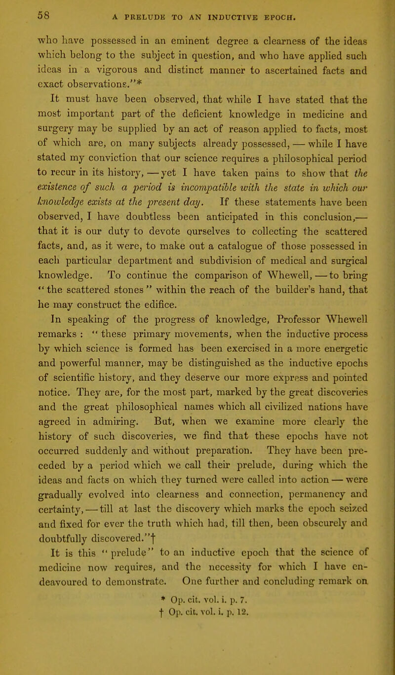 who have possessed in an eminent degree a clearness of the ideas which belong to the subject in question, and who have applied such ideas in a vigorous and distinct manner to ascertained facts and exact observations.* It must have been observed, that while I have stated that the most important part of the deficient knowledge in medicine and surgery may be supplied by an act of reason applied to facts, most of which are, on many subjects already possessed, — while I have stated my conviction that our science requires a philosophical period to recur in its history,—yet I have taken pains to show that the existence of such a period is incompatible with the state in which our knowledge exists at the present day. If these statements have been observed, I have doubtless been anticipated in this conclusion,— that it is our duty to devote ourselves to collecting the scattered facts, and, as it were, to make out a catalogue of those possessed in each particular department and subdivision of medical and surgical knowledge. To continue the comparison of Whewell,—to bring  the scattered stones  within the reach of the builder's hand, that he may construct the edifice. In speaking of the progress of knowledge. Professor Whewell remarks :  these primary movements, when the inductive process by which science is formed has been exercised in a more energetic and powerful manner, may be distinguished as the inductive epochs of scientific history, and they deserve our more express and pointed notice. They are, for the most part, marked by the great discoveries and the great philosophical names which all civilized nations have agreed in admiring. But, when we examine more cleai'ly the history of such discoveries, we find that these epochs have not occurred suddenly and without preparation. They have been pre- ceded by a period which we call their prelude, during which the ideas and facts on which they turned were called into action — were gradually evolved into clearness and connection, permanency and certainty, — till at last the discovery which marks the epoch seized and fixed for ever the truth which had, till then, been obscurely and doubtfully discovered.! It is this prelude to an inductive epoch that the science of medicine now requires, and the necessity for which I have en- deavoured to demonstrate. One further and concluding remark on * Op. cit. vol. i. p. 7. f Op. cil. vol. i. p. 12.