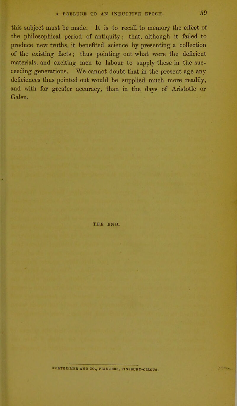 this subject must be made. It is to recall to memory the effect of the philosophical period of antiquity; that, although it failed to produce new truths, it benefited science by presenting a collection of the existing facts ; thus pointing out what were the deficient materials, and exciting men to labour to supply these in the suc- ceeding generations. We cannot doubt that in the present age any deficiences thus pointed out would be supplied much more readily, and with far greater accuracy, than in the days of Aristotle or Galen. THK BND. WE&THEIMBE A!»D CO., PBINIEB8, FINSOUHT-CIBCUd.