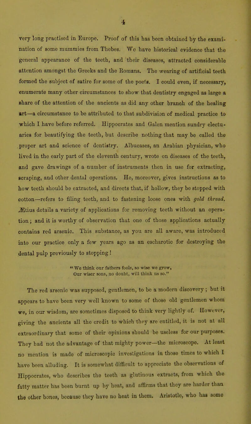 very long practised in Europe. Proof of this has boon obtained by the exami- nation of some mammies from Thebes. Wo have historical evidence that the general appearance of the teeth, and their diseases, attracted considerable attention amongst the Greeks and the Romans. The wearing of artificial teeth formed the subject of satire for some of the poelg. I could even, if necessary, enumerate many other circumstances to show that dentistry engaged aa large a share of the attention of the ancients as did any other branch of the healing art—a circumstance to be attributed to that subdivisian of medical practice to which I have before referred. Hippocrates and Galen mention sundry electu- aries for beautifying the teeth, but describe nothing that may be called the proper art and science of dentistry. Albucases, an Arabian physician, who lived in the early part of the eleventh century, wrote on diseases of the teeth, and gave drawings of a number of instruments then in use for extracting, scraping, and other dental operations. He, moreover, gives instructions as to how teeth should be extracted, and directs that, if hollow, they be stopped with cotton—refers to filing teeth, and to fastening loose ones with gold thread. ^tius details a variety of applications for removing teeth without an opera- tion ; and it is worthy of observation that one of those applications actually contains red arsenic. This substance, as you are all aware, was introduced into oxir practice only a few years ago as an escharotic for destroying the dental pulp previously to stopping!  We think our fathers fools, so wise we grow. Our wiser sons, no doubt, will think us so. The red arsenic was supposed, gentlemen, to be a modern discovery; but it appears to have been very well known to some of those old gentlemen whom we, in our wisdom, are sometimes disposed to think very lightly of. However, giving the ancients all the credit to which they are entitled, it is not at all extraordinary that some of their opinions should be useless for our purposes. They had not the advantage of that mighty power—the microscope. At least no mention is made of microscopic investigations in those times to which I have been alluding. It is somewhat difficult to appreciate the observations of Hippocrates, who describes the teeth as glutinous extracts, from which the fatty matter has been burnt up by heat, and affirms that they are harder than the other bones, because they have no boat in them. Aristotle, who has somo