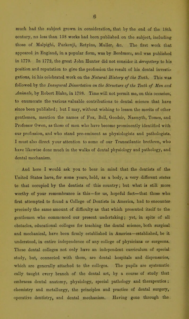 much had the subject grown in consideration, that by the end of the 18th century, no less than 158 works had been published on the subject, including those of Malpighi, Purkenji, Retyius, Muller, &c. The first work that appeared in England, in a popular form, was by Berdmorc, and was published in 1770. In 1772, the great John Hunter did not consider it derogatory to his position and reputation to give the profession the result of his dental investi- gations, in his celebrated work on the Natural Uistory of the Teeth. This was followed by the Inaugural Dissertation on the Structure of the Teeth of Men and Animals, by Robert Blake, in 1798. Time will not permit me, on this occasion, to enumerate the various valuable contributions to dental science that have since been published; but I may, without wishing to lessen the merits of other gentlemen, mention the names of Fox, Bell, Goodsir, Nasmyth, Tomes, and Professor Owen, as those of men who have become prominently identified with our profession, and who stand pre-eminent as physiologists and pathologists. I must also direct your attention to some of our Transatlantic brethren, who have likewise done much in the walks of dental physiology and pathology, and dental mechanism. And here I would ask you to bear in mind that the dentists of the United States have, for some years, held, as a body, a very different status to that occupied by the dentists of this country; but what is still more ■worthy of your remembrance is this—for us, hopeful fact—that those who first attempted to found a College of Dentists in America, had to encounter precisely the same amount of difficulty as that which presented itself to the gentlemen who commenced our present undertaking; yet, in spite of all obstacles, educational colleges for teaching the dental science, both surgical and mechanical, have been firmly established in America—established, be it understood, in entire independence of any college of physicians or surgeons. These dental colleges not only have an independent curriculum of special study, but, connected with them, are dental hospitals and dispensaries, which are generally attached to the colleges. The pupils are systematic cally taught every branch of the dental art, by a course of study that embraces dental anatomy, physiology, special pathology and therapeutics ; chemistry and metallurgy, the principles and practice of dental surgery, operative dentistry, and dental mechanism. Having gone through the