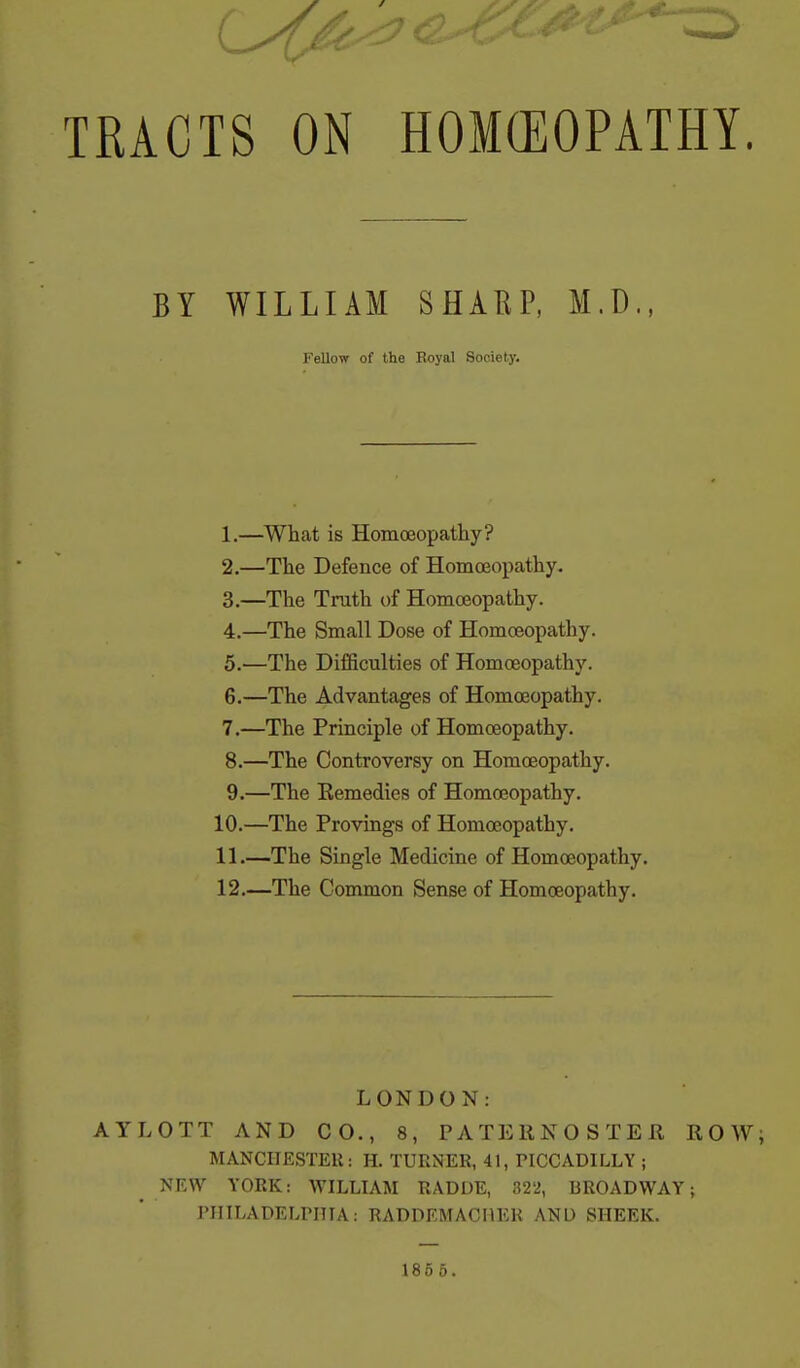 TRACTS ON HOKEOPATHY. BY WILLIAM SHARP, M.D., 1. —What is Homoeopathy? 2. —The Defence of Homoeopathy. 3. —The Truth of Homoeopathy. 4. —The Small Dose of Homoeopathy. 5. '—The Difficulties of Homoeopathy. 6. —The Advantages of Homoeopathy. 7. —The Principle of Homoeopathy. 8. —The Controversy on Homoeopathy. 9. —The Eemedies of Homoeopathy. 10. —The Provings of Homoeopathy. 11. —The Single Medicine of Homoeopathy. 12. —The Common Sense of Homoeopathy, LONDON: AYLOTT AND CO., 8, PATERNOSTER ROW; MANCIIESTEU: H. TURNER, 41, PICCADILLY ; ^ NEW YORK: WILLIAM RADDE, 322, BROADWAY; PIIILADELrillA: RADDEMACHER AND SHEEK. Fellow of the Boyal Society. 185 5.