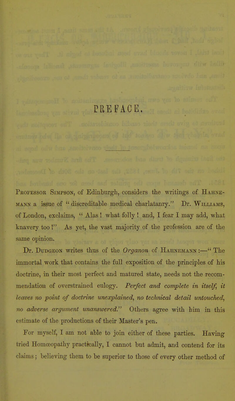 PREFACE. Professor Simpson, of Edinburgh, considers the writings of Hahne- mann a issne of  discreditable medical charlatanry. Dr. Williams, of London, exclaims,  Alas ! what folly I and, I fear I may add, what knavery too! As yet, the vast majority of the profession are of the same opiaion. Dr. Dudgeon writes thus of the Organon of Hahnemann :— The immortal work that contains the full exposition of the principles of his doctrine, in their most perfect and matured state, needs not the recom- mendation of overstrained eulogy. Perfect and complete in itself it leaves no point of doctrine unexplained, no technical detail untouched, no adverse argument unanswered. Others agree with him in this estimate of the productions of their Master's pen. For myself, I am not able to join either of these parties. Having tried Homoeopathy practically, I cannot but admit, and contend for its claims; believing them to be superior to those of every other method of