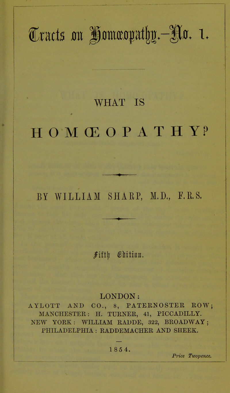 WHAT IS HOMOEOPATHY? BY WILLIAM SHAEP, M.D., F.llS. LONDON: AYLOTT AND CO., 8, PATERNOSTER ROW; MANCHESTER: H. TURNER, 41, PICCADILLY. NEW YORK: WILLIAM RADDE, 322, BROADWAY; PHILADELPHIA : RADDEMACHER AND SHEEK. 1 854. Price Twopence.