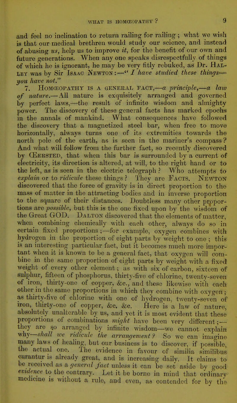 and feel no inclination to return railing for railing ; what we wish is that our medical brethren would study our science, and instead of abusing us, help us to improve it, for the benefit of our own and future generations. When any one speaks disrespectfully of things of which he is ignorant, he may be very fitly rebuked, as Dr. Hal- ley was by Sir Isaac Newton:—7 have studied these things— you have not. 7. HoMfEOPATHY IS A GENERAL TACT,—a principle,—a laiu of nature.— All nature is exquisitely arranged and governed by perfect laws,—the result of infinite wisdom and almighty power. The discovery of these general facts has marked epochs in the annals of mankind. What consequences have followed the discovery that a magnetized steel bar, when free to move horizontally, always turns one of its extremities towards the north pole of the earth, as is seen in the mariner's compass? And what will follow from the further fact, so recently discovered by CEersted, that when this bar is surrounded by a current of electricity, its direction is altered, at will, to the right hand or to the left, as is seen in the electric telegraph ? Who attempts to explain or to ridicule these things ? They are Facts. Newton discovered that the force of gravity is in direct proportion to the mass of matter in the attracting bodies and in inverse proportion to the square of their distances. Doubtless many other propor- tions are possible, but this is the one fixed upon by the wisdom of the Great GrOD, Dalton discovered that the elements of matter, when^ combining chemically with each other, always do so in certain fixed proportions;—for example, oxygen combines with hydrogen in the proportion of eight parts by weight to one ; this is an interesting particular fact, but it becomes much more impor- tant when it is known to be a general fact, that oxygen will com- bine in the same proportion of eight parts by weight with a fixed weight of every other element; as with six of carbon, sixteen of sulphur, fifteen of phosphorus, thirty-five of chlorine, twenty-seven of iron, thirty-one of copper, &c., and tliese likewise with each other in the same proportions in which they combine with oxygen ; as thirty-five of chlorine with one of hydrogen, twenty-seven of iron, thirty-one of copper, &c. &c. Here is a law of nature, absolutely unalterable by us, and yet it is most evident that these proportions of combinations might have been very different; they are qo arranged by infinite wisdom—we cannot explain y/hy—shall loe ridicule the arrangement? So we can imagine many laws of healing, but our business is to discover, if possible, the actual one. The evidence in favour of similia similibus curantur is already great, and is increasing daily. It claims to be received as a general fact unless it can be set aside by good evidence to the contrary. Let it bo borne in mind that ordinary medicine is without a rule, and even, as contended for by the