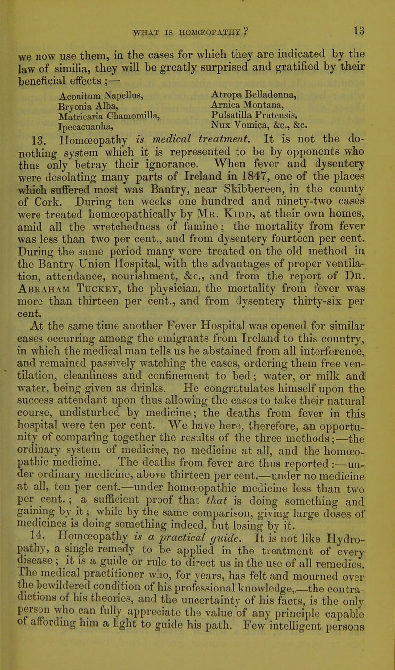 we now use them, in the cases for which they are indicated by the law of simiHa, they will be greatly surprised and gratified by their beneficial effects ;— Aconitum Napellus, Atropa Belladonna, Bryonia Alba, Arnica Montana, _ Matricaria Chamomilla, Pulsatilla Pratensis, Ipecacuanha, ^^ux Vomica, &c., &c. 13. Homoeopathy is medical treatment. It is not the do- nothing system which it is represented to be by opponents who thus only betray their ignorance. When fever and dysentery were desolating many parts of Ireland in 1847, one of the places which suffered most was Bantry, near Skibbereen, in the county of Cork. During ten weeks one hundred and ninety-two cases were treated homoeopathically by Mr, Kidd, at their own homes, amid all the wretchedness of famine; the mortality from fever was less than two per cent., and from dysentery fourteen per cent. During the same period many were treated on the old method in the Bantry Union Hospital, with the advantages of proper ventila- tion, attendance, nourishment, &c., and from the report of De. Abraham Tuckey, the physician, the mortality from fever was more than thirteen per cent., and from dysentery thirty-six per cent. At the same time another Fever Hospital was opened for similar cases occurring among the emigrants from Ireland to this country, in which the medical man tells us he abstained from all interference, and remained passively watching the cases, ordering them free ven- tilation, cleanliness and confinement to bed; water, or milk and water, being given as drinks. He congratulates himself upon the success attendant upon thus allowing the cases to take their natural course, undisturbed by medicine; the deaths from fever in this hospital were ten per cent. We have here, therefore, an opportu- nity of comparing together the results of the three methods;—the ordinary system of medicine, no medicine at all, and the homoeo- pathic medicine. The deaths from fever are thus reported :—un- der ordinary medicine, above thirteen per cent.—under no medicine at all, ten per cent.—under homoeopathic medicine less than two per cent.; a sufficient proof that that is doing something and gaining bv it; while by the same comparison, giving large doses of medicines is doing something indeed, but losing by it. 14. Homoeopathy is a practical guide. It is not like Hydro- pathy, a single remedy to be appUed in the treatment of every disease ; it is a guide or rule to direct us in the use of all remedies. The medical practitioner who, for years, has felt and mourned over the bewildered condition of his professional knowledge,^the contra- dictions of his theories, and the uncertainty of his facts, is the only person who can fully appreciate the value of any principle capable ot attordmg him a light to guide his path. Few intelligent persons