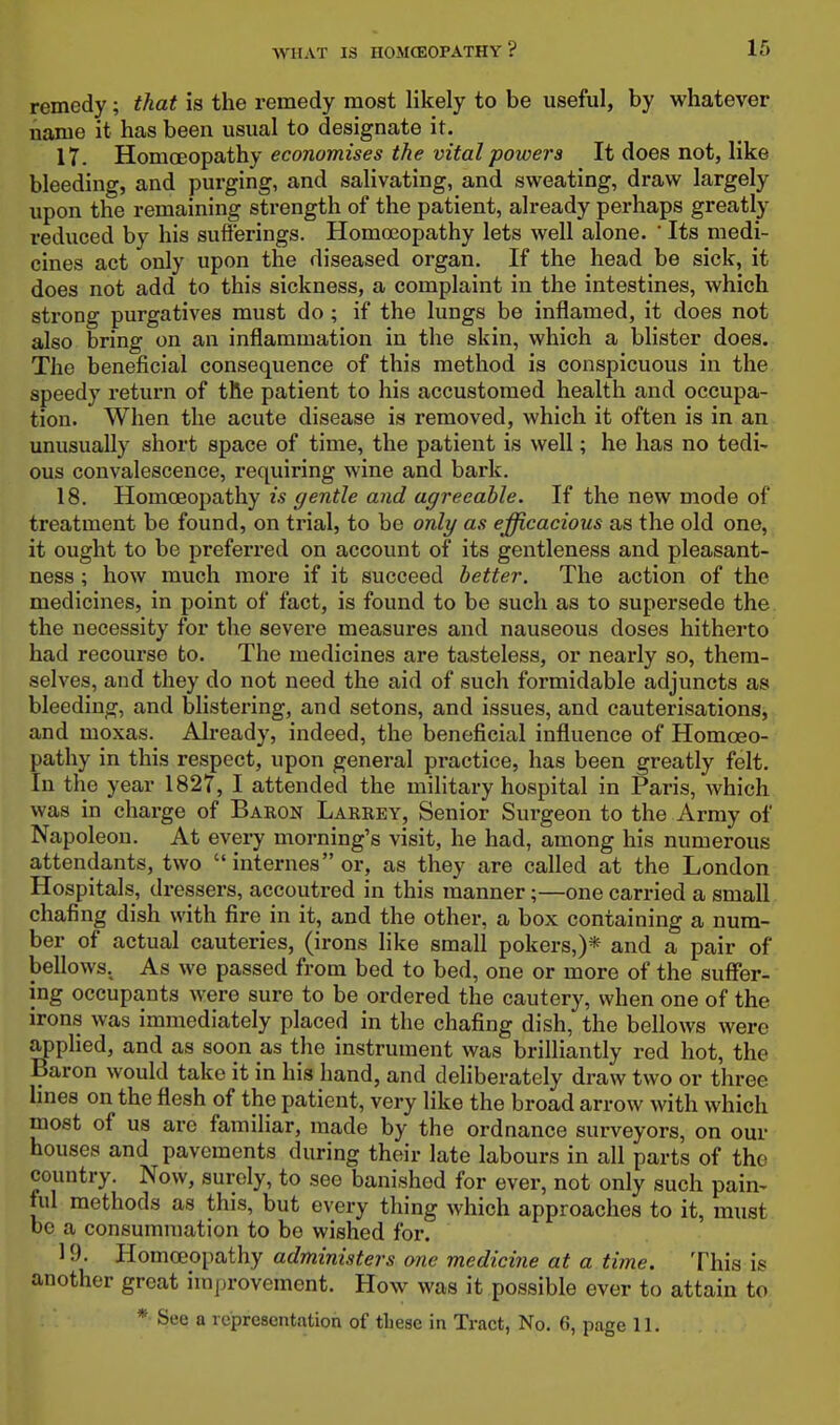 remedy; that is the remedy most likely to be useful, by whatever name it has been usual to designate it. 17. 'S.omodO'^aXhy economises the vital powers It does not, like bleeding, and purging, and salivating, and sweating, draw largely upon the remaining strength of the patient, already perhaps greatly reduced by his sufferings. Homeopathy lets well alone. ' Its medi- cines act only upon the diseased organ. If the head be sick, it does not add to this sickness, a complaint in the intestines, which strong purgatives must do ; if the lungs be inflamed, it does not also bring on an inflammation in the skin, which a blister does. The beneficial consequence of this method is conspicuous in the speedy return of the patient to his accustomed health and occupa- tion. When the acute disease is removed, which it often is in an unusually short space of time, the patient is well; he has no tedi^ ous convalescence, requiring wine and bark. 18. Homoeopathy is gentle and agreeable. If the new mode of treatment be found, on trial, to be only as efficacious as the old one, it ought to be preferred on account of its gentleness and pleasant- ness ; how much more if it succeed better. The action of the medicines, in point of fact, is found to be such as to supersede the. the necessity for the severe measures and nauseous doses hitherto had recourse to. The medicines are tasteless, or nearly so, them- selves, and they do not need the aid of such formidable adjuncts as bleeding, and blistering, and setons, and issues, and cauterisations, and moxas. Already, indeed, the beneficial influence of Homoeo- pathy in this respect, upon general practice, has been greatly felt. In the year 1827, I attended the military hospital in Paris, which was in charge of Baron Larrey, Senior Surgeon to the Army of Napoleon. At every morning's visit, he had, among his numerous attendants, two  internes or, as they are called at the London Hospitals, dressers, accoutred in this manner;—one carried a small chafing dish with fire in it, and the other, a box containing a num- ber of actual cauteries, (irons like small pokers,)* and a pair of bellows. As we passed from bed to bed, one or more of the suffer- ing occupants were sure to be ordered the cautery, when one of the irons was immediately placed in the chafing dish, the bellows were applied, and as soon as the instrument was brilliantly red hot, the Baron would take it in his hand, and deliberately draw two or three Imes on the flesh of the patient, very like the broad arrow with which most of us are familiar, made by the ordnance surveyors, on our houses and pavements during their late labours in all parts of the country. Now, surely, to see banished for ever, not only such pain- tul methods as this, but every thing which approaches to it, must be a consummation to be wished for. 19. Bomceoi^athy administers one medicine at a time. This is another great improvement. How was it possible ever to attain to * See a representation of these in Tract, No. 6, page 11.