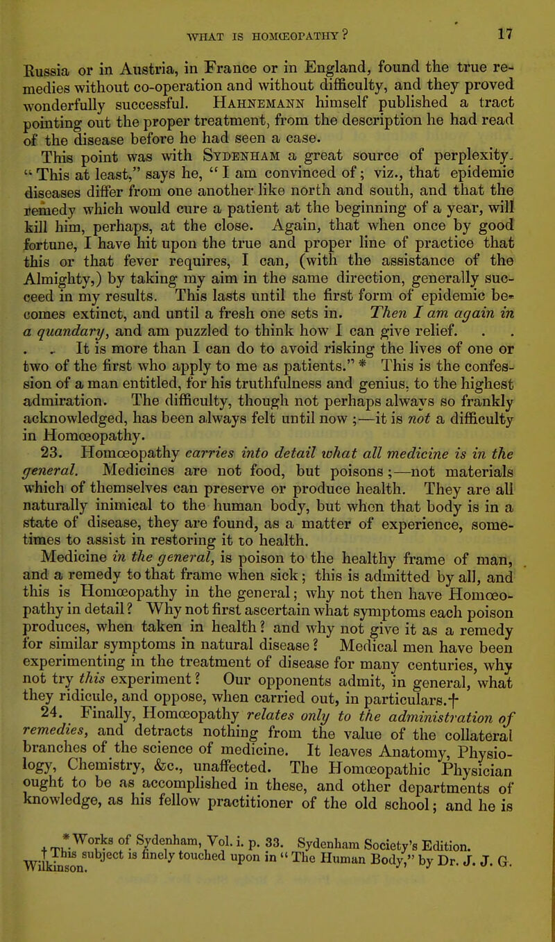 Russia or in Austria, in France or in England, found the true re- medies without co-operation and without difficulty, and they proved wonderfully successful. Hahnemann himself published a tract pointing out the proper treatment, from the description he had read of the disease before he had seen a case. This point was with Sydenham a great source of perplexity-  This at least, says he,  I am convinced of; viz., that epidemic diseases differ from one another like north and south, and that the Bemedy which would cure a patient at the beginning of a year, will kill him, perhaps, at the close. Again, that when once by good fortune, I have hit upon the true and proper line of practice that this or that fever requires, I can, (with the assistance of the Almighty,) by taking my aim in the same direction, generally suc- ceed in my results. This lasts until the first form of epidemic be»' comes extinct, and until a fresh one sets in. Then I am again in a quandary, and am puzzled to think how I can give relief. It is more than I can do to avoid risking the lives of one or two of the first who apply to me as patients. * This is the confes- sion of a man entitled, for his truthfulness and genius, to the highest admiration. The difficulty, though not perhaps always so frankly acknowledged, has been always felt until now ;—it is not a difficulty in Homoeopathy. 23. Homoeopathy carries into detail lohat all medicine is in the general. Medicines are not food, but poisons ;—not materials which of themselves can preserve or produce health. They are all naturally inimical to the human body, but when that body is in a state of disease, they are found, as a matter of experience, some- times to assist in restoring it to health. Medicine in the general, is poison to the healthy frame of man, and a remedy to that frame when sick; this is admitted by all, and this is Homoeopathy in the general; why not then have Homoeo- pathy in detail ? Why not first ascertain what symptoms each poison produces, when taken in health ? and why not give it as a remedy for similar symptoms in natural disease ? Medical men have been experimenting in the treatment of disease for many centuries, why not try this experiment ? Our opponents admit, in general, what they ridicule, and oppose, when carried out, in particulars.f 24. Finally, Homoeopathy relates only to the administration of remedies, and detracts nothing from the value of the collateral branches of the science of medicine. It leaves Anatomy, Physio- logy, Chemistry, &c., unaffected. The Homoeopathic Physician ought to be as accomplished in these, and other departments of knowledge, as his fellow practitioner of the old school; and he is . rp * f. Sydenham, Vol. i. p. 33. Sydenham Society's Edition. Willdnson  touched upon in  The Human Body, by Dr. J. J. G.