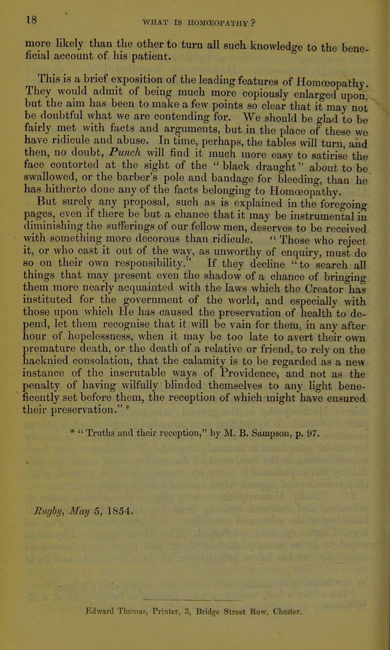 more likely than the other to turn all such knowledge to the bene- ficial account of his patient. This is a brief exposition of the leading features of Homoeopathy. They would admit of being much more copiously enlarged upon but the aim has been to make a few points so clear that it may not be doubtful what we are contending for. We should be glad to be fairly met with facts and arguments, but in the place of these we have ridicule and abuse. In time, perhaps, the tables will turn, and then, no doubt, Punch will find it much more easy to satirise the face contorted at the sight of the black draught about to be swallowed, or the barber's pole and bandage for bleeding, than he has hitherto done any of the facts belonging to Homoeopathy. But surely any proposal, such as is explained in the foregoing pages, even if there be but a chance that it may be instrumental in diminishing the sufferings of our fellow men, deserves to be received with something more decorous than ridicule.  Those who reject it, or who cast it out of the way, as unworthy of enquiry, must do so on their own responsibility. If they decHne to search all things that may present even the shadow of a chance of bringing them more nearly acquainted with the laws which the Creator has instituted for the government of the world, and especially with those upon which He has caused the preservation of health to de- pend, let them recognise that it will be vain for them., in any after hour of hopelessness, when it may be too late to avert their own premature death, or the death of a relative or friend, to rely on the hacknied consolation, that the calamity is to be regarded as a new instance of the inscrutable ways of Providence, and not as the penalty of having wilfully blinded themselves to any light bene- ficently set before them, the reception of which might have ensured their preservation. * *  Truths and their reception, by B. Sampson, p. 97. Rughy, May 5, 1854. Edward Tlionias, Printer, 3, Bridge Street Row, Chester.