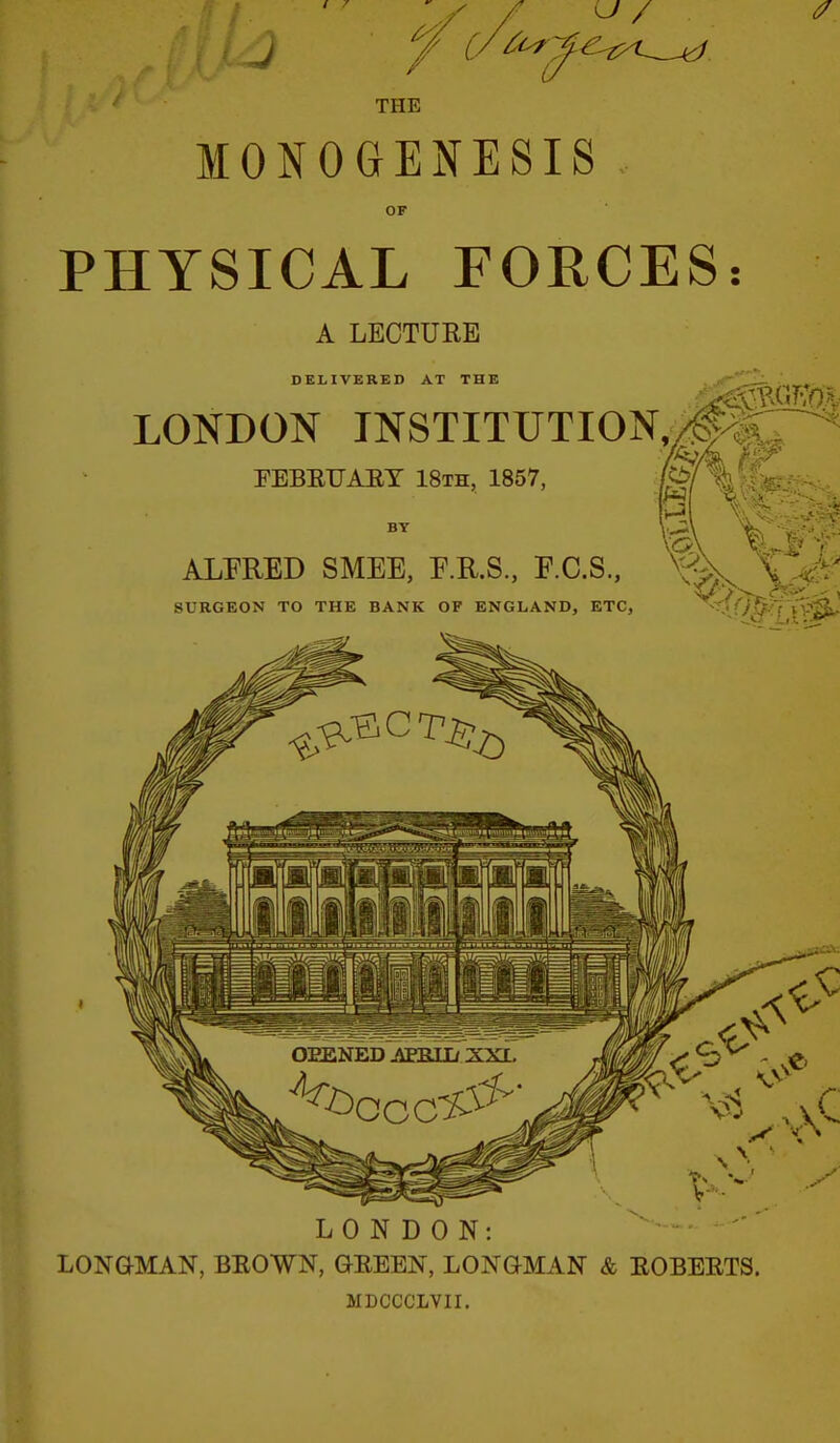 MONOGENESIS OF PHYSICAL FORCES: A LECTURE DELIVERED AT THE LONDON INSTITUTION,/^^ FEBEUAET 18th, 1857, BY ALFRED SMEE, E.R.S., F.C.S, ^■:$iv SURGEON TO THE BANK OF ENGLAND, ETC, ''a-Ll'V^ LONDON: LONGMAN, BEOWN, GEEEN, LONGMAN & EOBEETS. MDCCCLVII.