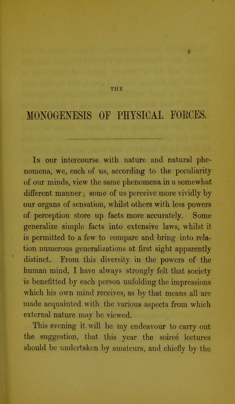 MONOGENESIS OF PHYSICAL FOECES. In our intercourse with nature and natural phe- nomena, we, each of us, according to the peculiarity of oiu* minds, view the same phenomena in a somewhat different manner; some of us perceive more vividly by our organs of sensation, whilst others with less powers of perception store up facts more accurately. Some generalize simple facts into extensive laws, whilst it is permitted to a few to compare and bring into rela- tion numerous generalizations at first sight apparently distinct. From this diversity in the powers of the human mind, I have always strongly felt that society is benefitted by each person unfolding the impressions which his own mind receives, as by that means all are made acquainted with the various aspects from which external nature may be viewed. This evening it will be my endeavour to carry out the suggestion, that this year the soii'ee lectures should be undertaken by amateurs, and chiefly by the