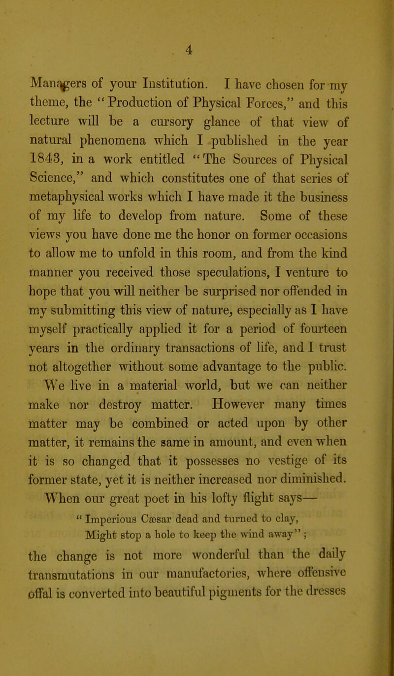 Manf^ers of yom- Institution. I have chosen for my theme, the Production of Physical Forces, and this lecture will be a cursory glance of that view of natural phenomena which I published in the year 1843, in a work entitled The Sources of Physical Science, and which constitutes one of that series of metaphysical works which I have made it the business of my life to develop from nature. Some of these views you have done me the honor on former occasions to allow me to unfold in this room, and from the kind manner you received those speculations, I venture to hope that you will neither be surprised nor offended in my submitting this view of nature, especially as I have myself practically applied it for a period of fourteen years in the ordinary transactions of life, and I trust not altogether without some advantage to the public. We live in a material world, but we can neither make nor destroy matter. However many times matter may be combined or acted upon by other matter, it remains the same in amount, and even when it is so changed that it possesses no vestige of its former state, yet it is neither increased nor diminished. T\Tien our great poet in his lofty flight says—  Imperious Caesar dead and turned to clay, Might stop a hole to keep tlie wind away ; the change is not more wonderful than the daily transmutations in our manufactories, where offensive offal is converted into beautiful pigments for the dresses