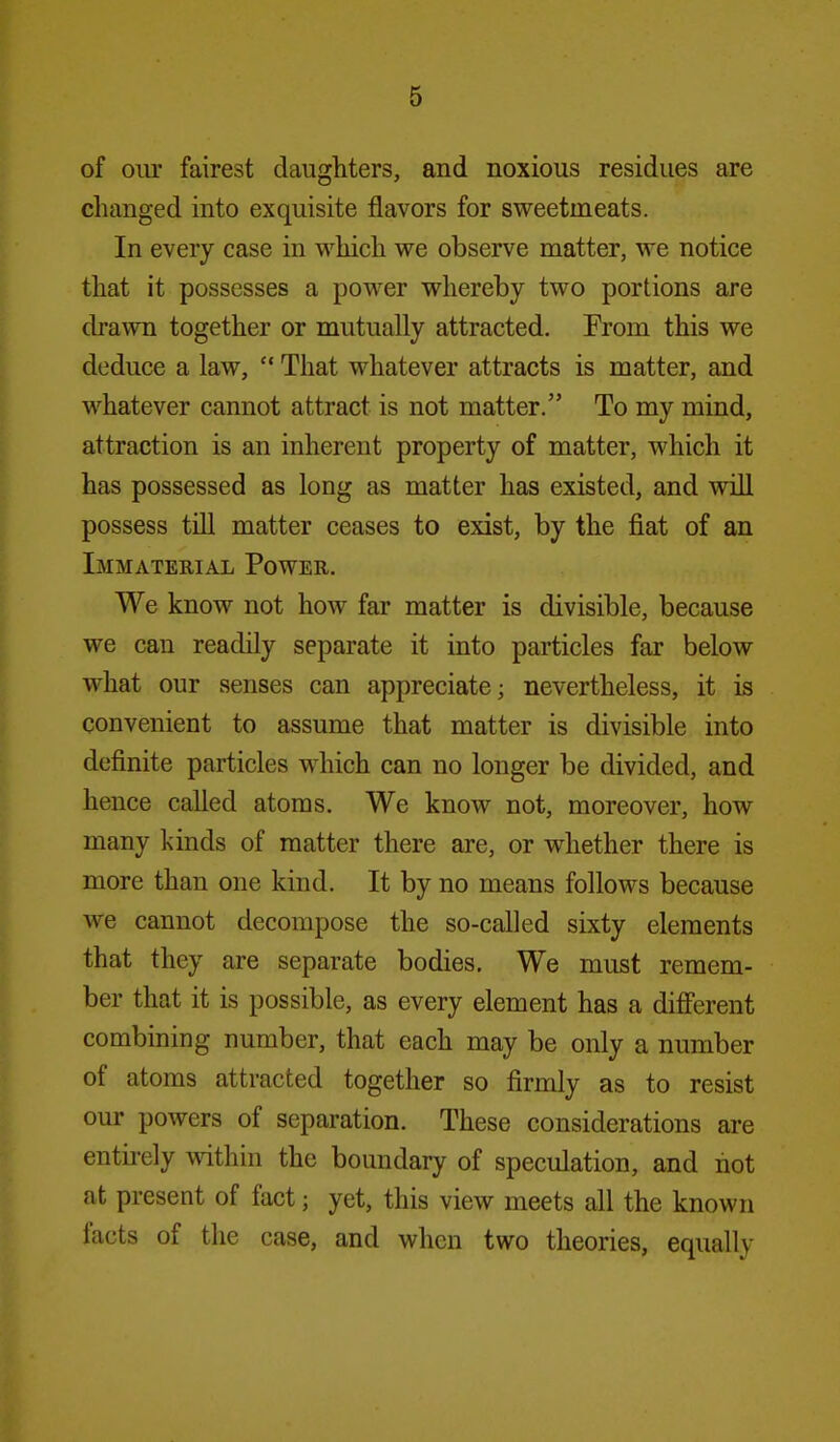 of oiu' fairest daughters, and noxious residues are changed into exquisite flavors for sweetmeats. In every case in which we observe matter, we notice that it possesses a power whereby two portions are chawn together or mutually attracted. From this we deduce a law,  That whatever attracts is matter, and whatever cannot attract is not matter. To my mind, attraction is an inherent property of matter, which it has possessed as long as matter has existed, and will possess till matter ceases to exist, by the fiat of an Immaterial Power. We know not how far matter is divisible, because we can readily separate it into particles far below what our senses can appreciate; nevertheless, it is convenient to assume that matter is divisible into definite particles which can no longer be divided, and hence called atoms. We know not, moreover, how many kinds of matter there are, or whether there is more than one kind. It by no means follows because we cannot decompose the so-called sixty elements that they are separate bodies. We must remem- ber that it is possible, as every element has a diff'erent combining number, that each may be only a number of atoms attracted together so firmly as to resist our powers of separation. These considerations are entirely \Adthin the boundary of speculation, and hot at present of fact; yet, this view meets all the known facts of the case, and when two theories, equally