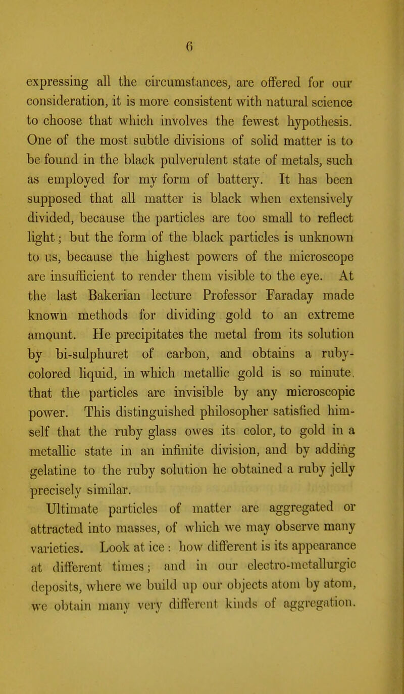 expressing all the circumstances, are offered for our consideration, it is more consistent with natural science to choose that which involves the fewest hypothesis. One of the most subtle divisions of solid matter is to be found in the black pulverulent state of metals, such as employed for my form of battery. It has been supposed that all matter is black when extensively divided, because the particles are too small to reflect light; but the form of the black particles is unknown to us, because the highest powers of the microscope are insufficient to render them visible to the eye. At the last Bakerian lecture Professor Faraday made known methods for dividing gold to an extreme amount. He precipitates the metal from its solution by bi-sulphuret of carbon, and obtains a ruby- colored liquid, in which metaUic gold is so minute, that the particles are invisible by any microscopic poAver. This distinguished philosopher satisfied him- self that the ruby glass owes its color, to gold in a metalHc state in an infinite division, and by adding gelatine to the ruby solution he obtained a ruby jelly precisely similar. Ultimate particles of matter are aggregated or attracted into masses, of which we may observe many varieties. Look at ice : how different is its appearance at different times; and in our electro-metallurgic deposits, where we build up our objects atom by atom, we obtain many very different kinds of aggregation.