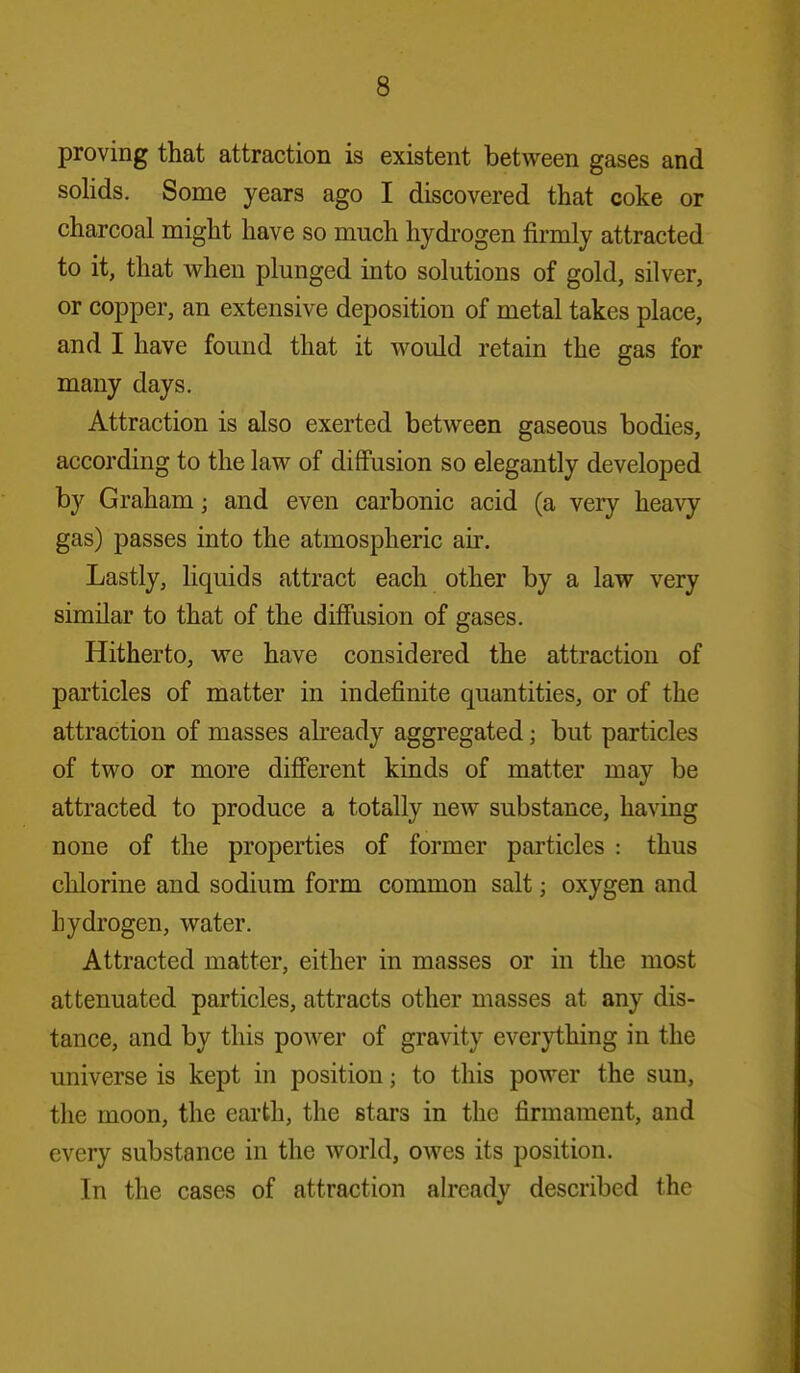proving that attraction is existent between gases and solids. Some years ago I discovered that coke or charcoal might have so much hydi'ogen firmly attracted to it, that when plunged into solutions of gold, silver, or copper, an extensive deposition of metal takes place, and I have found that it would retain the gas for many days. Attraction is also exerted between gaseous bodies, according to the law of diffusion so elegantly developed by Graham; and even carbonic acid (a very heavy gas) passes into the atmospheric air. Lastly, liquids attract each other by a law very similar to that of the diffusion of gases. Hitherto, we have considered the attraction of particles of matter in indefinite quantities, or of the attraction of masses already aggregated; but particles of two or more different kinds of matter may be attracted to produce a totally new substance, having none of the properties of former particles : thus chlorine and sodium form common salt; oxygen and hydrogen, water. Attracted matter, either in masses or in the most attenuated particles, attracts other masses at any dis- tance, and by this power of gravity everything in the universe is kept in position; to this power the sun, the moon, the earth, the stars in the firmament, and every substance in the world, owes its position. In the cases of attraction already described the