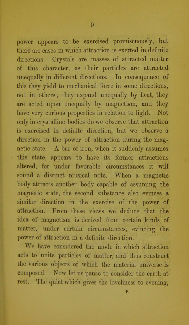power appears to be exercised promiscuously, but there are cases in which attraction is exerted in definite directions. Crystals are masses of attracted matter of this character, as their particles are attracted unequally in difi'erent directions. In consequence of this they yield to mechanical force in some directions, not in others; they expand unequally by heat, they are acted upon unequally by magnetism, and they have very curious properties in relation to light. Not only in crystalline bodies do we observe that attraction is exercised in definite direction, but we observe a direction in the power of attraction during the mag- netic state. A bar of iron, when it suddenly assumes this state, appears to have its former attractions altered, for under favorable circumstances it will sound a distinct musical note. When a magnetic body attracts another body capable of assuming the magnetic state, the second substance also evinces a similar direction in the exercise of the power of attraction. Erom these views we deduce that the idea of magnetism is derived from certain kinds of matter, under certain circumstances, evincing the power of attraction in a definite direction. We have considered the mode in which attraction acts to unite particles of matter, and thus construct the various objects of which the material universe is composed. Now let us pause to consider the earth at rest. The quiet which gives the loveliness to evening, B