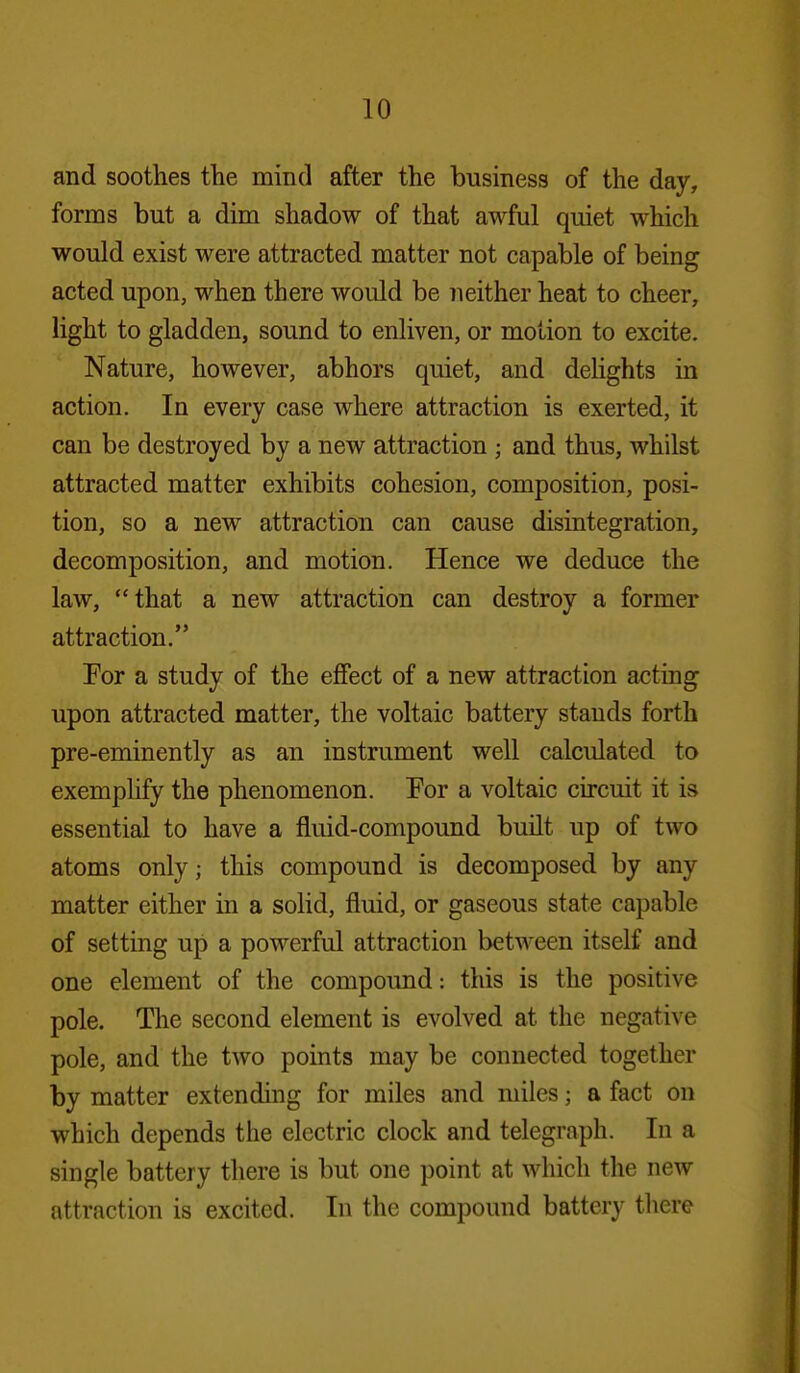 and soothes the mind after the business of the day, forms but a dim shadow of that awful quiet which would exist were attracted matter not capable of being acted upon, when there would be neither heat to cheer, light to gladden, sound to enliven, or motion to excite. Nature, however, abhors quiet, and dehghts in action. In every case where attraction is exerted, it can be destroyed by a new attraction ; and thus, whilst attracted matter exhibits cohesion, composition, posi- tion, so a new attraction can cause disintegration, decomposition, and motion. Hence we deduce the law, that a new attraction can destroy a former attraction. Por a study of the effect of a new attraction acting upon attracted matter, the voltaic battery stands forth pre-eminently as an instrument well calculated to exemplify the phenomenon. Por a voltaic circuit it is essential to have a fluid-compound built up of two atoms only; this compound is decomposed by any matter either in a solid, fluid, or gaseous state capable of setting up a powerful attraction between itself and one element of the compound: this is the positive pole. The second element is evolved at the negative pole, and the two points may be connected together by matter extending for miles and miles; a fact on which depends the electric clock and telegraph. In a single battery there is but one point at which the new attraction is excited. In the compound battery tliere