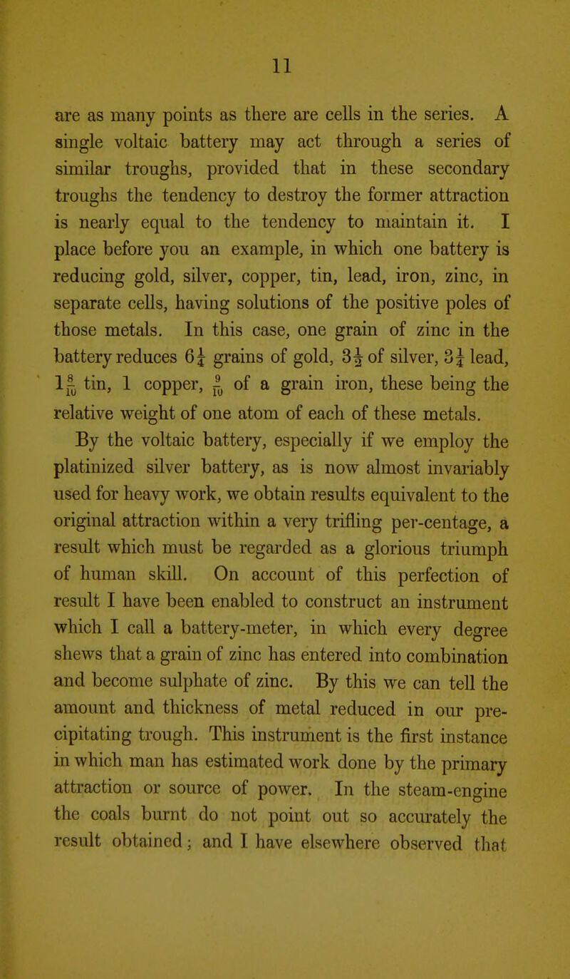 are as many points as there are cells in the series. A single voltaic battery may act through a series of similar troughs, provided that in these secondary troughs the tendency to destroy the former attraction is nearly equal to the tendency to maintain it. I place before you an example, in which one battery is reducing gold, silver, copper, tin, lead, iron, zinc, in separate cells, having solutions of the positive poles of those metals. In this case, one grain of zinc in the battery reduces 6j grains of gold, 35 of silver, 3$ lead, 1^^ tin, 1 copper, of a grain iron, these being the relative weight of one atom of each of these metals. By the voltaic battery, especially if we employ the platinized silver battery, as is now almost invariably used for heavy work, we obtain results equivalent to the original attraction within a very trifling per-centage, a result which must be regarded as a glorious triumph of human skill. On account of this perfection of result I have been enabled to construct an instrument which I call a battery-meter, in which every degree shews that a grain of zinc has entered into combination and become sulphate of zinc. By this we can tell the amount and thickness of metal reduced in oiu* pre- cipitating trough. This instrument is the first instance in which man has estimated work done by the primary attraction or source of power. In the steam-engine the coals burnt do not point out so accm-ately the result obtained; and I have elsewhere observed that