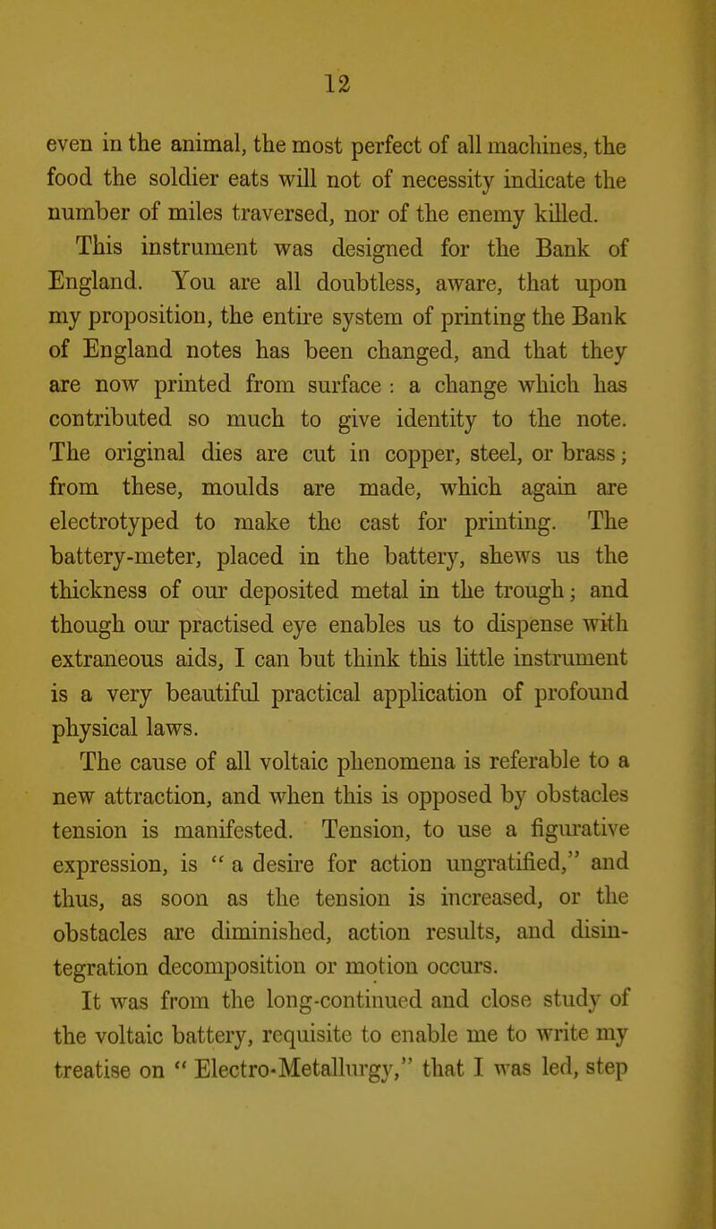 even in the animal, the most perfect of all machines, the food the soldier eats will not of necessity indicate the number of miles traversed, nor of the enemy killed. This instrument was designed for the Bank of England. You are all doubtless, aware, that upon my proposition, the entire system of printing the Bank of England notes has been changed, and that they are now printed from surface : a change which has contributed so much to give identity to the note. The original dies are cut in copper, steel, or brass; from these, moulds are made, which again are electrotyped to make the cast for printing. The battery-meter, placed in the battery, shews us the thickness of our deposited metal in the trough; and though our practised eye enables us to dispense with extraneous aids, I can but think this little instrument is a very beautiful practical application of profound physical laws. The cause of all voltaic phenomena is referable to a new attraction, and when this is opposed by obstacles tension is manifested. Tension, to use a figurative expression, is  a desire for action ungratified, and thus, as soon as the tension is increased, or the obstacles are diminished, action results, and disin- tegration decomposition or motion occurs. It was from the long-continued and close study of the voltaic battery, requisite to enable me to write my treatise on  Electro-Metallurgy, that I was led, step