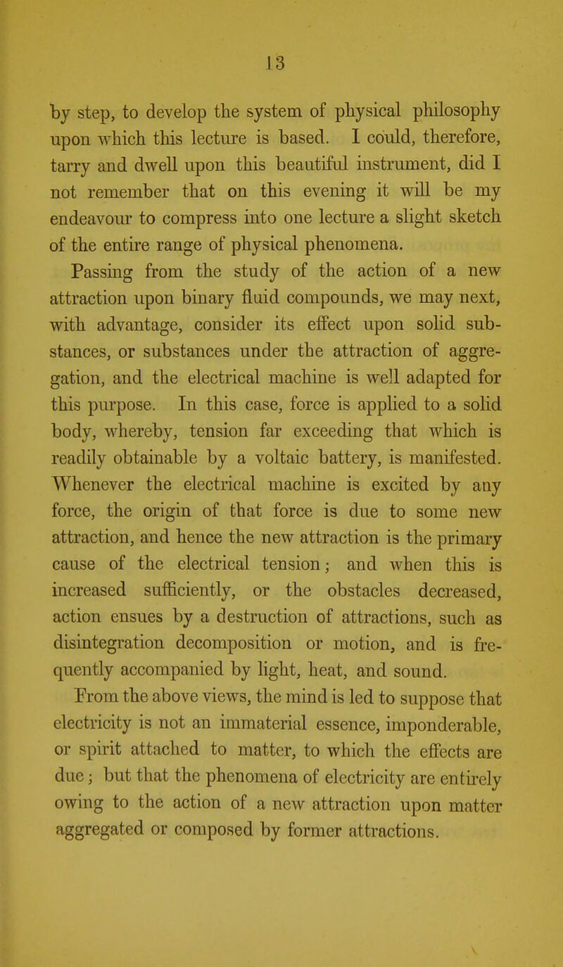 by step, to develop the system of physical philosophy upon which tliis lecture is based. I could, therefore, tarry and dwell upon this beautiful instrument, did I not remember that on this evening it will be my endeavour to compress into one lecture a slight sketch of the entire range of physical phenomena. Passing from the study of the action of a new attraction upon binary fluid compounds, we may next, with advantage, consider its effect upon soHd sub- stances, or substances under the attraction of aggre- gation, and the electrical machine is well adapted for this purpose. In this case, force is applied to a solid body, whereby, tension far exceeding that which is readily obtainable by a voltaic battery, is manifested. Whenever the electrical machine is excited by any force, the origin of that force is due to some new attraction, and hence the new attraction is the primary cause of the electrical tension; and when this is increased sufficiently, or the obstacles decreased, action ensues by a destruction of attractions, such as disintegration decomposition or motion, and is fre- quently accompanied by hght, heat, and sound. Prom the above views, the mind is led to suppose that electricity is not an immaterial essence, imponderable, or spirit attached to matter, to which the effects are due; but that the phenomena of electricity are entirely owing to the action of a new attraction upon matter aggregated or composed by former attractions.