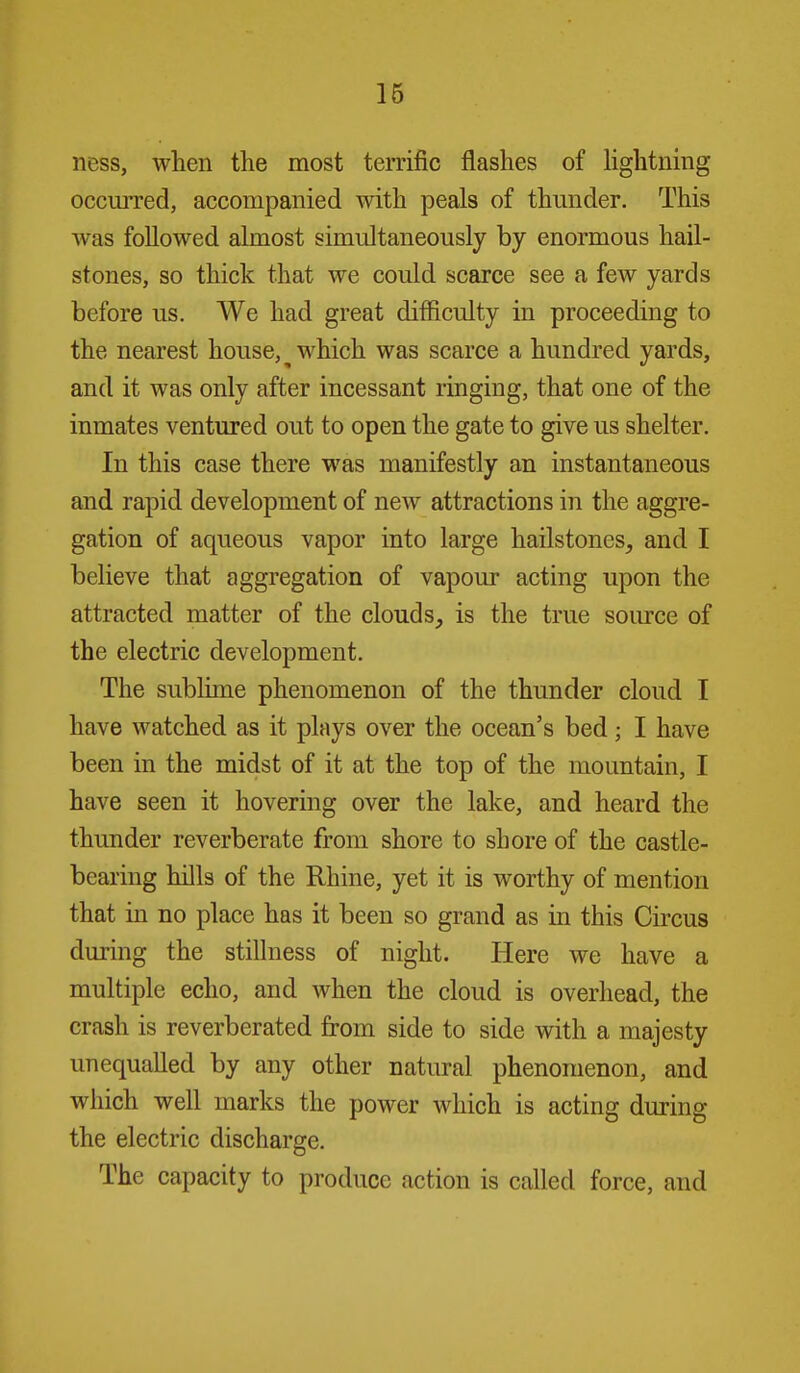 ness, when the most terrific flashes of lightnmg occuiTed, accompanied with peals of thmider. This was followed almost simultaneously by enormous hail- stones, so thick that we could scarce see a few yards before us. We had great difficulty in proceeding to the nearest house, ^ which was scarce a hundred yards, and it was only after incessant ringing, that one of the inmates ventured out to open the gate to give us shelter. In this case there was manifestly an instantaneous and rapid development of new attractions in the aggre- gation of aqueous vapor into large hailstones, and I believe that aggregation of vapour acting upon the attracted matter of the clouds, is the true source of the electric development. The sublime phenomenon of the thunder cloud I have watched as it plays over the ocean's bed; I have been in the midst of it at the top of the mountain, I have seen it hovering over the lake, and heard the thunder reverberate from shore to shore of the castle- bearing hills of the Rhine, yet it is worthy of mention that in no place has it been so grand as in this Circus during the stillness of night. Here we have a multiple echo, and when the cloud is overhead, the crash is reverberated from side to side with a majesty unequalled by any other natural phenomenon, and which well marks the power which is acting during the electric discharge. The capacity to produce action is called force, and