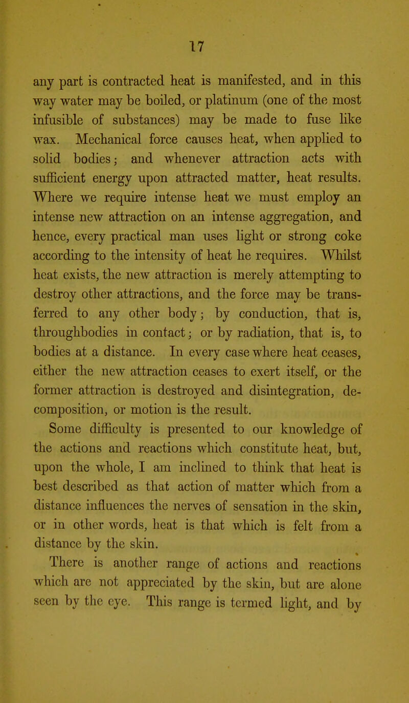 any part is contracted heat is manifested, and in this way water may be boiled, or platinum (one of the most infusible of substances) may be made to fuse like wax. Mechanical force causes heat, when applied to solid bodies; and whenever attraction acts with sufficient energy upon attracted matter, heat results. Where we require intense heat we must employ an intense new attraction on an intense aggregation, and hence, every practical man uses hght or strong coke according to the intensity of heat he requires. Whilst heat exists, the new attraction is merely attempting to destroy other attractions, and the force may be trans- ferred to any other body; by conduction, that is, throughbodies in contact; or by radiation, that is, to bodies at a distance. In every case where heat ceases, either the new attraction ceases to exert itself, or the former attraction is destroyed and disintegration, de- composition, or motion is the result. Some difficulty is presented to our knowledge of the actions and reactions which constitute heat, but, upon the whole, I am inclined to think that heat is best described as that action of matter which from a distance influences the nerves of sensation in the skin, or in other words, heat is that which is felt from a distance by the skin. There is another range of actions and reactions which are not appreciated by the skin, but are alone seen by the eye. This range is termed hght, and by