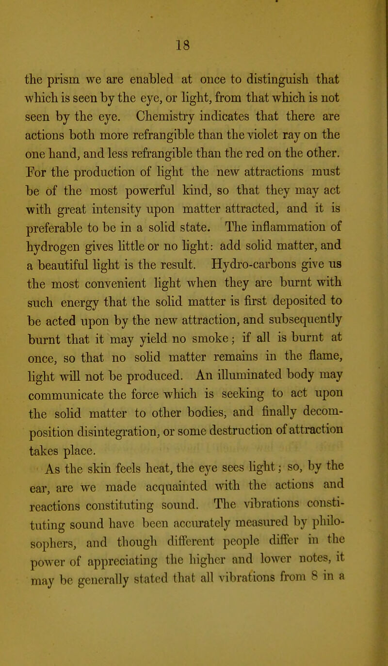 the prism we are enabled at once to distinguish that which is seen by the eye, or light, from that which is not seen by the eye. Chemistry indicates that there are actions both more refrangible than the violet ray on the one hand, and less refrangible than the red on the other. For the production of light the new attractions must be of the most powerful kind, so that they may act with great intensity upon matter attracted, and it is preferable to be in a solid state. The inflammation of hydrogen gives little or no light: add solid matter, and a beautiful hght is the result. Hydro-carbons give us the most convenient light when they are burnt with such energy that the solid matter is first deposited to be acted upon by the new attraction, and subsequently burnt that it may yield no smoke; if all is burnt at once, so that no sohd matter remains in the flame, light win not be produced. An illuminated body may communicate the force which is seeking to act upon the solid matter to other bodies, and finally decom- position disintegration, or some destruction of attraction takes place. As the skin feels heat, the eye sees light; so, by the ear, are we made acquainted with the actions and reactions constituting sound. The vibrations consti- tuting sound have been acciu-ately measured by philo- sophers, and though difi'erent people differ in the power of appreciating the higher and lower notes, it may be generally stated that all vibrations from 8 in a