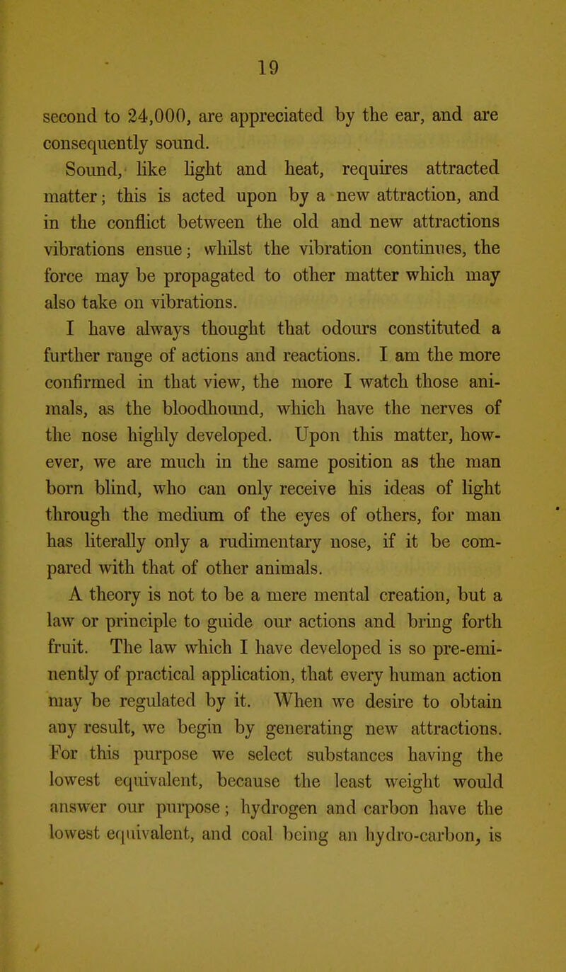 second to 24,000, are appreciated by the ear, and are consequently sound. Sound, like light and heat, requires attracted matter; this is acted upon by a new attraction, and in the conflict between the old and new attractions vibrations ensue; whilst the vibration continues, the force may be propagated to other matter which may also take on vibrations. I have always thought that odours constituted a further range of actions and reactions. I am the more confirmed in that view, the more I watch those ani- mals, as the bloodhound, which have the nerves of the nose highly developed. Upon this matter, how- ever, we are much in the same position as the man born blind, who can only receive his ideas of light through the medium of the eyes of others, for man has UteraUy only a rudimentary nose, if it be com- pared with that of other animals. A theory is not to be a mere mental creation, but a law or principle to guide our actions and bring forth fruit. The law which I have developed is so pre-emi- nently of practical application, that every human action may be regulated by it. When we desire to obtain any result, we begin by generating new attractions. For this purpose we select substances having the lowest equivalent, because the least weight would answer our purpose; hydrogen and carbon have the lowest equivalent, and coal being an hydro-carbon, is