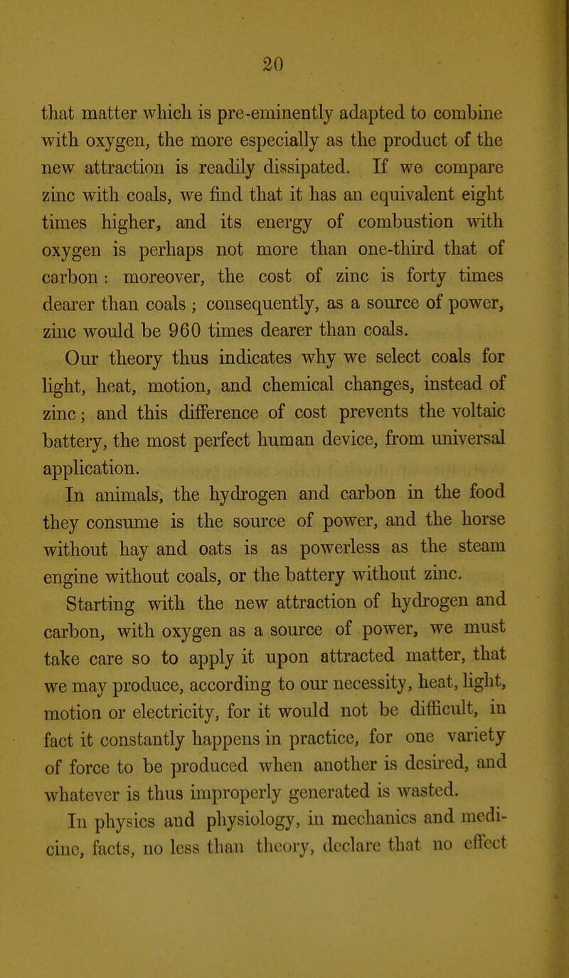 that matter whicli is pre-eminently adapted to combine witli oxygen, the more especially as the product of the new attraction is readily dissipated. If we compare zinc with coals, we find that it has an equivalent eight times higher, and its energy of combustion with oxygen is perhaps not more than one-third that of carbon : moreover, the cost of zinc is forty times dearer than coals ; consequently, as a source of power, zinc would be 960 times dearer than coals. Our theory thus indicates why we select coals for light, heat, motion, and chemical changes, instead of zinc; and this difference of cost prevents the voltaic battery, the most perfect human device, from universal application. In animals, the hydrogen and carbon in the food they consume is the som^e of power, and the horse without hay and oats is as powerless as the steam engine without coals, or the battery without zmc. Starting with the new attraction of hydi'ogen and carbon, with oxygen as a source of power, we must take care so to apply it upon attracted matter, that we may produce, according to om- necessity, heat, hght, motion or electricity, for it would not be difficult, in fact it constantly happens in practice, for one variety of force to be produced when another is desii'ed, and whatever is thus improperly generated is wasted. In physics and physiology, in mechanics and medi- cine, facts, no loss than theory, declare that no effect