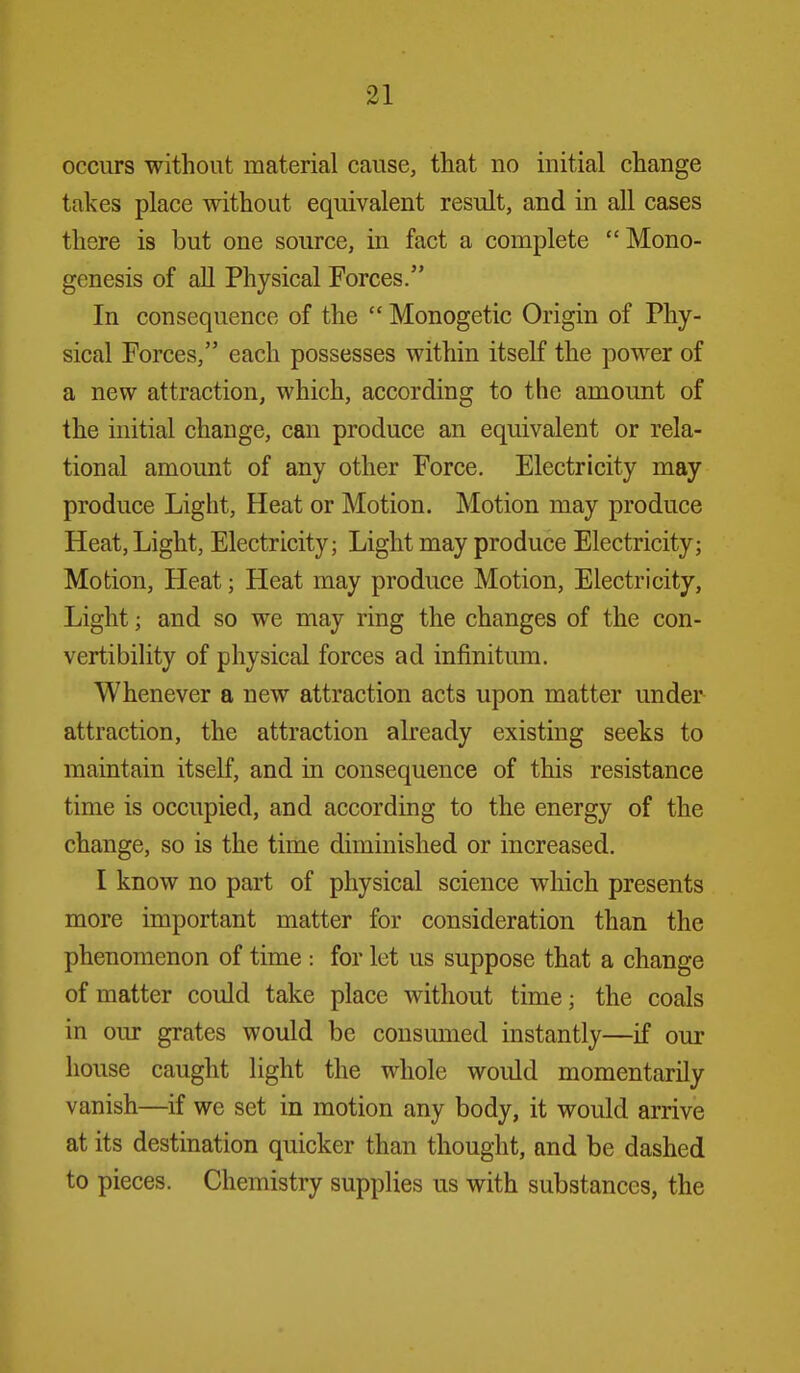 occurs without material cause, that no initial change takes place without equivalent result, and in all cases there is but one source, in fact a complete  Mono- genesis of all Physical Forces. In consequence of the  Monogetic Origin of Phy- sical Forces, each possesses within itself the power of a new attraction, which, according to the amount of the initial change, can produce an equivalent or rela- tional amount of any other Force. Electricity may produce Light, Heat or Motion. Motion may produce Heat, Light, Electricity; Light may produce Electricity; Motion, Heat; Heat may produce Motion, Electricity, Light; and so we may ring the changes of the con- vertibility of physical forces ad infinitum. Whenever a new attraction acts upon matter under attraction, the attraction already existing seeks to maintain itself, and in consequence of this resistance time is occupied, and according to the energy of the change, so is the time diminished or increased. I know no part of physical science which presents more important matter for consideration than the phenomenon of time : for let us suppose that a change of matter could take place Avithout time; the coals in om- grates would be consumed instantly—if our house caught light the whole would momentarily vanish—if we set in motion any body, it would arrive at its destination quicker than thought, and be dashed to pieces. Chemistry supplies us with substances, the