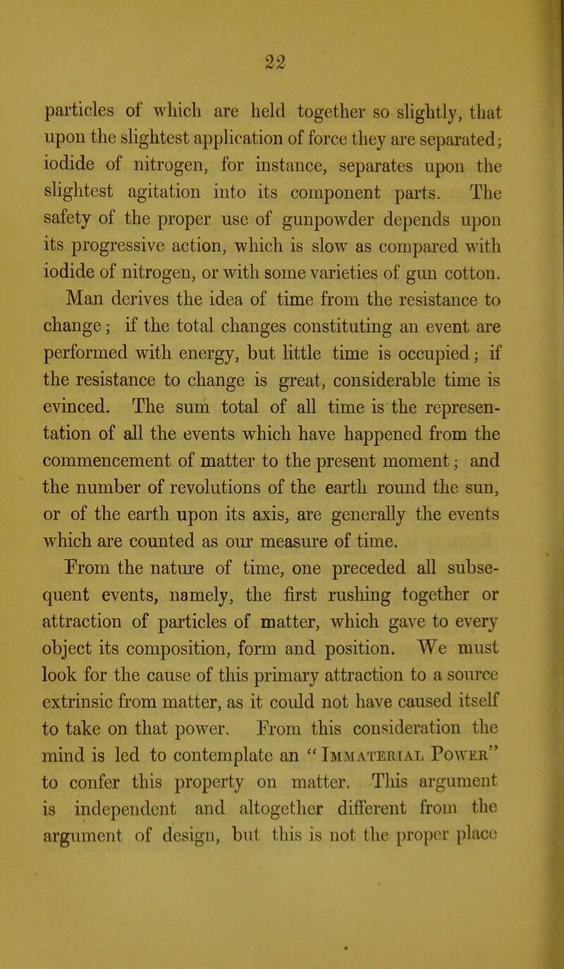 particles of which are held together so slightly, that upon the slightest application of force they are separated; iodide of nitrogen, for instance, separates upon the slightest agitation into its component parts. The safety of the proper use of gunpowder depends upon its progressive action, which is slow as compared with iodide of nitrogen, or with some varieties of gun cotton. Man derives the idea of time from the resistance to change; if the total changes constituting an event are performed with energy, but little time is occupied; if the resistance to change is great, considerable time is evinced. The sum total of all time is the represen- tation of all the events which have happened from the commencement of matter to the present moment; and the number of revolutions of the earth round the sun, or of the earth upon its axis, are generally the events which are counted as our measure of time. From the natm'e of time, one preceded all subse- quent events, namely, the first rushing together or attraction of particles of matter, which gave to every object its composition, form and position. We must look for the cause of this primary attraction to a soiu'ce extrinsic from matter, as it could not have caused itself to take on that power. From this consideration the mind is led to contemplate an  Immaterial Power to confer this property on matter. This argument is independent and altogether different from the argument of design, but tliis is not the proper place