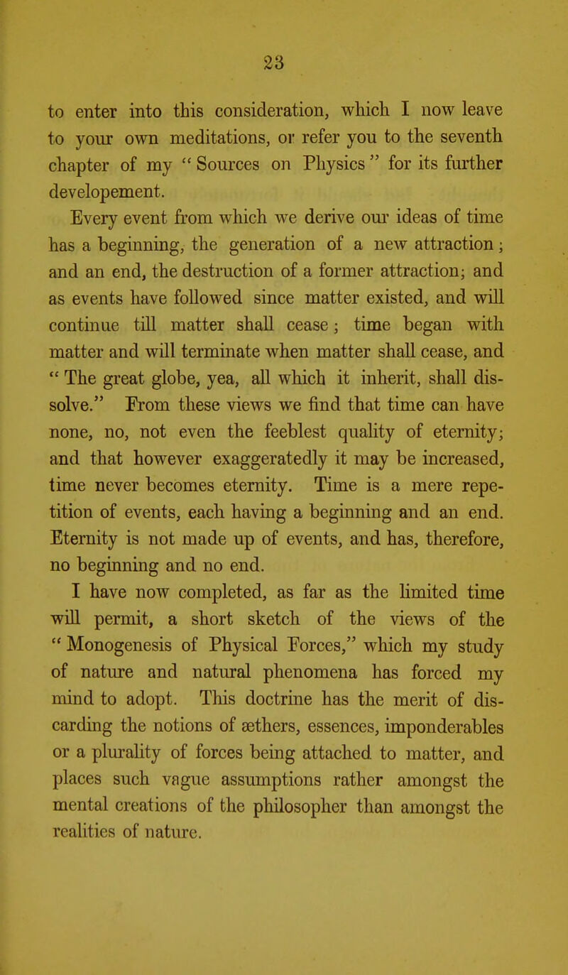 to enter into this consideration, which I now leave to your own meditations, oi refer you to the seventh chapter of my  Sources on Physics  for its further developement. Every event from which we derive oui' ideas of time has a beginning, the generation of a new attraction; and an end, the destruction of a former attraction; and as events have followed since matter existed, and will continue till matter shall cease; time began with matter and will terminate when matter shall cease, and  The great globe, yea, aU which it inherit, shall dis- solve. From these views we find that time can have none, no, not even the feeblest quality of eternity; and that however exaggeratedly it may be increased, time never becomes eternity. Time is a mere repe- tition of events, each having a beginning and an end. Eternity is not made up of events, and has, therefore, no beginning and no end. I have now completed, as far as the limited time will permit, a short sketch of the views of the  Monogenesis of Physical Forces, which my study of nature and natural phenomena has forced my mind to adopt. This doctrine has the merit of dis- carding the notions of aethers, essences, imponderables or a plurality of forces being attached to matter, and places such vague assumptions rather amongst the mental creations of the philosopher than amongst the realities of nature.