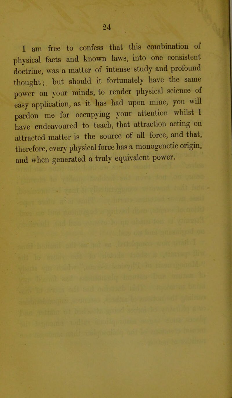 I am free to confess that this combination of physical facts and known laws, into one consistent doctrine, was a matter of intense study and profomid thought; but should it foiiunately have the same power on your minds, to render physical science of easy application, as it has had upon mine, you wiU pardon me for occupying your attention whilst T have endeavoured to teach, that attraction actmg on attracted matter is the source of all force, and that, therefore, every physical force has a monogenetic origin, and when generated a truly equivalent power.