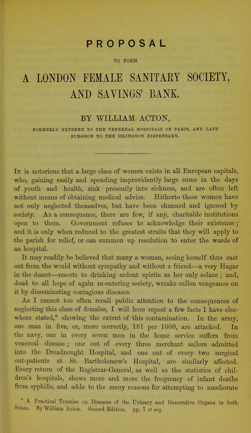 TO FORM A LONDON FEMALE SANITARY SOCIETY, AND SAVINGS' BANK. BY WILLIAM ACTON, FOEMEELT EXTEENE TO THE VBNBEEAl HOSPITALS OF PAEI8, AND LATE 8UEGE0N TO THE ISLINGTON DISPENSAET. It is notorious that a large class of women exists in all European capitals, who, gaining easUy and spending improvidently large sums in the days of youth and health, sink presently into sickness, and are often left without means of obtaining medical advice. Hitherto these women have not only neglected themselves, but have been shunned and ignored by society. As a consequence, there are few, if any, charitable institutions open to them. Government refuses to acknowledge their existence; and it is only when reduced to the greatest straits that they will apply to the parish for relief, or can summon up resolution to enter the wards of an hospital. It may readily be believed that many a woman, seeing herself thus cast out from the world without sympathy and without a friend—a very Hagar in the desert—resorts to drinking ardent spirits as her only solace ; and, dead to all hope of again re-entering society, wreaks sullen vengeance on it by disseminating contagious diseases. As I cannot too often recall public attention to the consequences of neglecting this class of females, I will here repeat a few facts I have else- where stated,* showing the extent of this contamination. In the army, one man in five, or, more correctly, 181 per 1000, are attacked. In the navy, one in every seven men in the home service suffers from venereal disease; one out of every three merchant sailors admitted into the Dreadnought Hospital, and one out of every two surgical out-patients at St. Bartholomew's Hospital, are similarly affected. Every return of the Registrar-General, as well as the statistics of chil- dren's hospitals, shows more and more the frequency of infant deaths from sypliilis, and adds to the many reasons for attempting to ameliorate A Practical Treatise on Diseases of the Urinary and Generative Organs in both Sexes. By William Acton. Second Edition, pp. 7 cl acq.