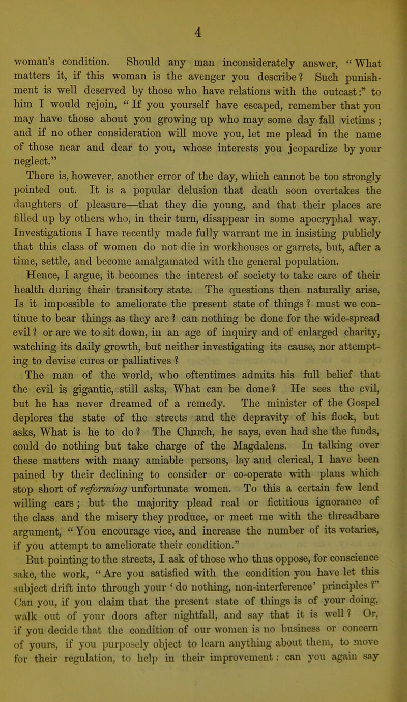 woman's condition. Should any man inconsiderately answer,  What matters it, if this woman is the avenger you describe? Such punish- ment is well deserved by those who have relations with the outcast: to him I would rejoin,  If you yourself have escaped, remember that you may have those about you growing up who may some day fall victims; and if no other consideration will move you, let me plead in the name of those near and dear to you, whose interests you jeopardize by your neglect. There is, however, another error of the day, which cannot be too strongly pointed out. It is a popular delusion that death soon overtakes the daughters of pleasure—that they die young, and that their places are filled up by others who, in their turn, disappear in some apocryphal way. Investigations I have recently made fully warrant me in insisting publicly that this class of women do not die in workhouses or garrets, but, after a time, settle, and become amalgamated with the general population. Hence, I argue, it becomes the interest of society to take care of their health during their transitory state. The questions then naturally arise. Is it impossible to ameliorate the present state of things 1 must we con- tinue to bear things as they are 1 can nothing be done for the wide-sjDread evil 1 or are we to sit down, in an age of inquiry and of enlarged charity, watching its daily growth, but neither investigating its cause, nor attempt- ing to devise cures or palUatives ? The man of the world, who oftentimes admits his full belief that the evil is gigantic, still asks, What can be done 1 He sees the evil, but he has never dreamed of a remedy. The minister of the Gospel deplores the state of the streets .and the depravity of his flock, but asks. What is he to do 1 The Church, he says, even had she the funds, could do nothing but take charge of the Magdalens. In talking over these matters with many amiable persons, lay and clerical, 1 have been pained by their declining to consider or co-operate with plans which stop short of reforming unfortunate women. To this a certain few lend willing ears; but the majority plead real or fictitious ignorance of the class and the misery they produce, or meet me with the threadbare argument,  You encourage vice, and increase the number of its votaries, if you attempt to ameliorate their condition. But pointing to the streets, I ask of those who thus oppose, for conscience sake, tlic work,  Are you satisfied with the condition you have let this subject drift into through your 'do notliing, non-interference' principles ? Can you, if you claim that the present state of things is of your doing, walk out of your doors after nightfall, and say that it is well 1 Or, if you decide that the condition of our women is no business or concern of yours, if you purposely object to learn anything about them, to move for their regulation, to help in their improvement: can you again say