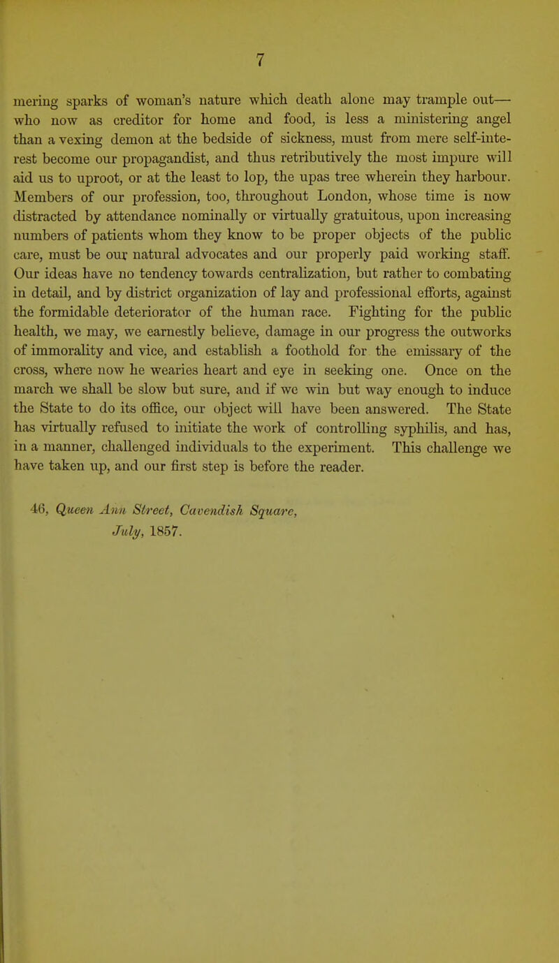 inering sparks of woman's nature whicli death alone may trample out— who now as creditor for home and food, is less a ministering angel than a vexing demon at the bedside of sickness, must from mere self-inte- rest become our propagandist, and thus retributively the most impure will aid us to uproot, or at the least to lop, the upas tree wherein they harbour. Members of our profession, too, throughout London, whose time is now distracted by attendance nominally or virtually gratuitous, upon increasing numbers of patients whom they know to be proper objects of the pubUc care, must be our natural advocates and our properly paid working staff. Our ideas have no tendency towards centralization, but rather to combating in detail, and by district organization of lay and professional efforts, against the formidable deteriorator of the human race. Fighting for the public health, we may, we earnestly believe, damage in our progress the outworks of immorality and vice, and establish a foothold for the emissaiy of the cross, where now he wearies heart and eye in seeking one. Once on the march we shall be slow but sure, and if we win but way enough to induce the State to do its office, our object will have been answered. The State has virtually refused to initiate the Avork of controlling syphilis, and has, in a manner, challenged individuals to the experiment. This challenge we have taken up, and our first step is before the reader. 46, Queen Ann Street, Cavendish Square, My, 1857.