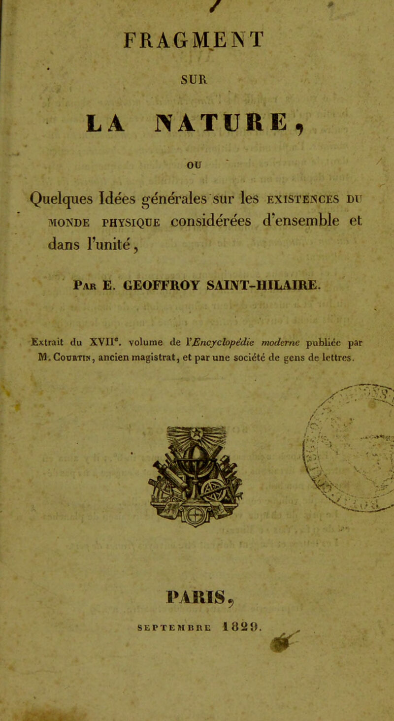 SUR LA NATURE, OU Quelques Idées générales sur les existences dit MONDE PHYSIQUE considérécs d'ensemble et dans l'unité, Par E. GEOFFROY SAINT-HILAIRE. Extrait du XVII'. volume de VEncychpédie moderne publiée par M. CoBBTiN, ancien magistrat, et par une société de gens de lettres. PARIS 9 SEPTEMBRE 1829.