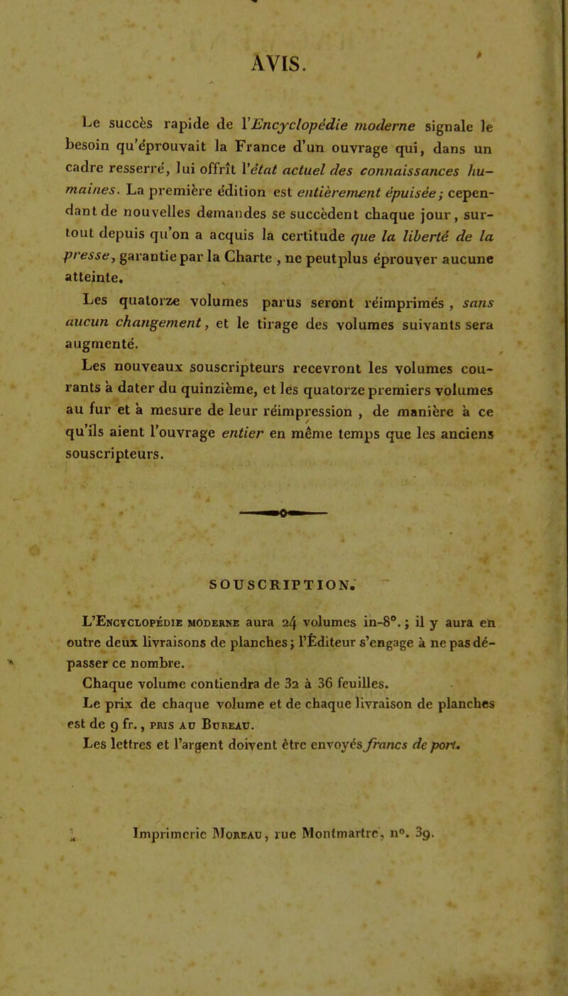 AVIS. Le succès rapide de XEncyclopédie moderne signale le besoin qu'dprouvait la France d'un ouvrage qui, dans un cadre resserre, lui offrît Xétat actuel des connaissances hu- maines. La première e'dition est entièrement épuisée; cepen- dant de nouvelles demandes se succèdent chaque jour, sur- tout depuis qu'on a acquis la certitude que la liberté de la presse, garantie par la Charte , ne peutplus éprouver aucune atteinte. Les quatorze volumes parus seront réimprimés , sans aucun changement, et le tirage des volumes suivants sera augmenté. Les nouveaux souscripteurs recevront les volumes cou- rants à dater du quinzième, et les quatorze premiers volumes au fur et à mesure de leur réimpression , de manière a ce qu'ils aient l'ouvrage entier en même temps que les anciens souscripteurs. SOUSCRIPTION. L'Enctclopédie moderne aura 24 volumes in-8°. ; il y aura eû outre deux livraisons de planches j l'Éditeur s'engage à ne pas dé- passer ce nombre. Chaque volume contiendra de 32 à 36 feuilles. Le prix de chaque volume et de chaque livraison de planches est de g fr., pris kv BoREAr. Les lettres et l'argent doivent être envoyés francs de pon. Imprimerie RIoreao, rue Montmartre, n». 3g.