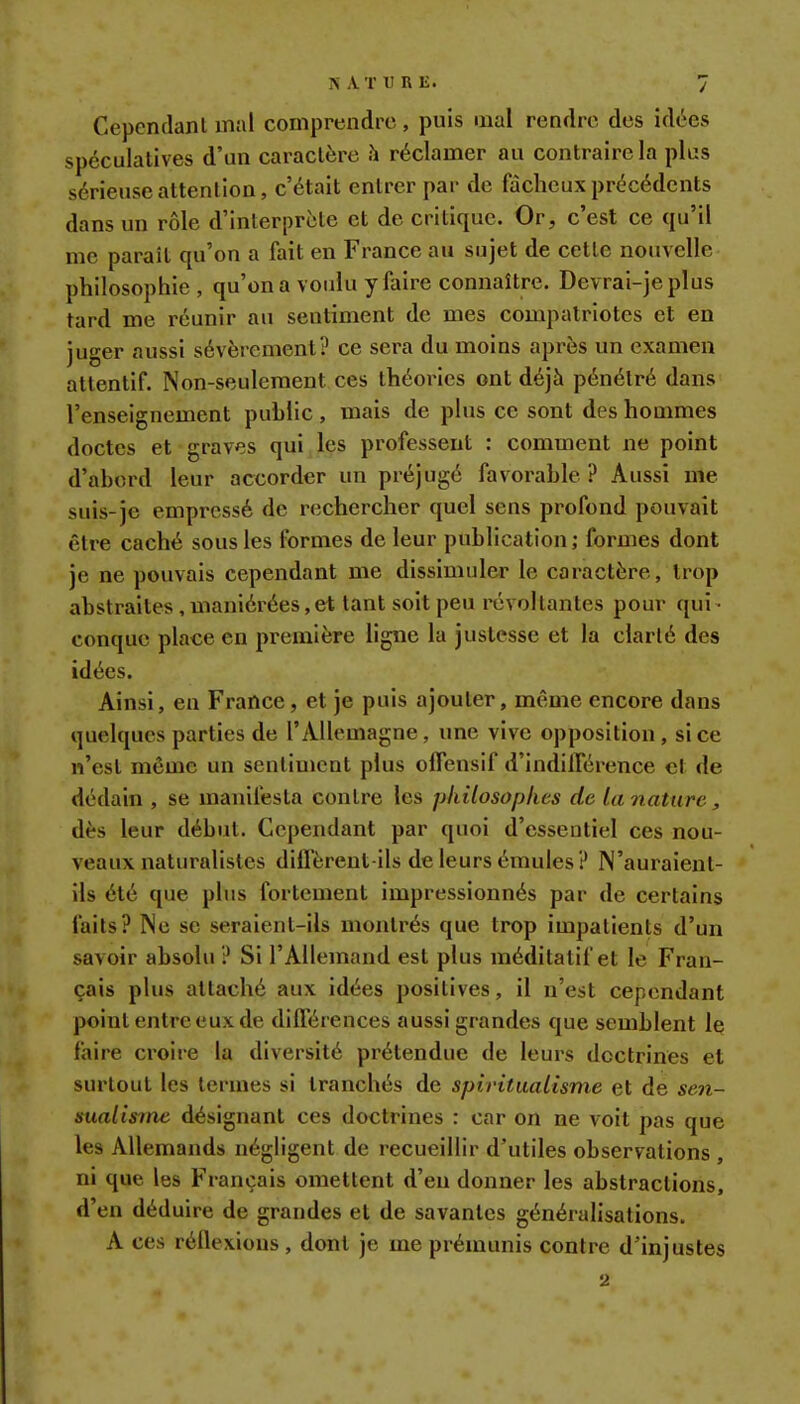 Cependant mal comprendre, puis mal rendre des idées spéculatives d'un caractère h réclamer au contraire la plus sérieuse attention, c'était entrer par de fâcheux précédents dans un rôle d'interprète et de critique. Or, c'est ce qu'il me paraît qu'on a fait en France au sujet de cette nouvelle philosophie , qu'on a voulu y faire connaître. Devrai-jeplus tard me réunir au sentiment de mes compatriotes et en juger aussi sévèrement? ce sera du moins après un examen attentif. Non-seulement ces théories ont déjà pénétré dans l'enseignement public, mais de plus ce sont des hommes doctes et graves qui les professent : comment ne point d'abord leur accorder un préjugé favorable ? Aussi me suis-je empressé de rechercher quel sens profond pouvait être caché sous les formes de leur publication ; formes dont je ne pouvais cependant me dissimuler le caractère, trop abstraites, maniérées, et tant soit peu révoltantes pour qui- conque place en première ligne la justesse et la clarté des idées. Ainsi, en France, et je puis ajouter, même encore dans quelques parties de l'Allemagne, une vive opposition , si ce n'est môme un sentiment plus offensif d'indifférence et de dédain , se manifesta contre les philosophes de la nature, dès leur début. Cependant par quoi d'essentiel ces nou- veaux naturalistes diffèrent ils de leurs émules ? N'auraient- ils été que plus fortement impressionnés par de certains faits? Ne se seraient-ils montrés que trop impatients d'un savoir absolu ? Si l'Allemand est plus méditatif et le Fran- çais plus attaché aux idées positives, il n'est cependant point entre eux de différences aussi grandes que semblent le faire croire la diversité prétendue de leurs doctrines et surtout les termes si tranchés de spiritualisme et de sen- sualisme désignant ces doctrines : car on ne voit pas que les Allemands négligent de recueillir d'utiles observations , ni que les Français omettent d'eu donner les abstractions, d'en déduire de grandes et de savantes généralisations. A ces réflexions , dont je me prémunis contre d'injustes 2