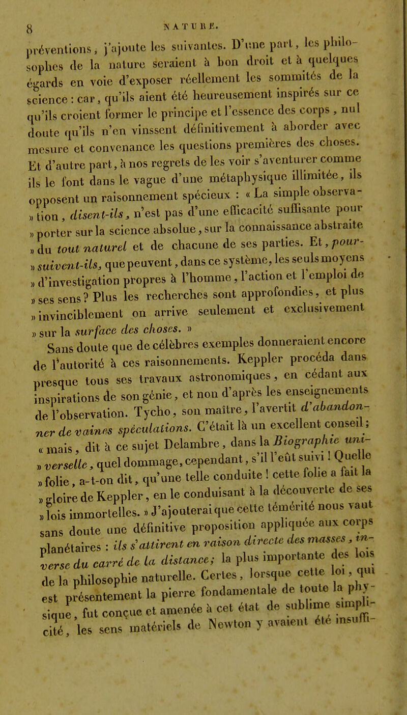 préventions, j'ajoute les suivantes. D'une part, les philo- sophes (le la nature seraient h bon droit el à quelques égards en voie d'exposer réellement les sommités de la science : car, qu'ils aient été heureusement inspirés sur ce qu'ils croient former le principe et l'essence des corps , nul doute qu'ils n'en vinssent définitivement h aborder avec mesure et convenance les questions premières des choses. Et d'autre part, h nos regrets de les voir s'aventurer comme ils le font dans le vague d'une métaphysique illimitée, ds opposent un raisonnement spécieux : « La simple observa- « lion , disent-ils, n'est pas d'une efficacité suffisante pour porter sur la science absolue, sur la connaissance abstraite du tout naturel et de chacune de ses parties. Et, pour- suivent-ils. que peuvent, dans ce système, les seuls moyens » d'investigation propres à l'homme, l'action et 1 emploi de «ses sens? Plus les recherches sont approfondies, et plus «invinciblement on arrive seulement et exclusivement » sur la surface des choses. » Sans doute que de célèbres exemples donneraient encore de ^autorité à ces raisonnements. Keppler procéda dans presque tous ses travaux astronomiques, en cédant aux inspirations de son génie, et non d'après les enseignements de l'observation. Tycho, son maître, l avertit d abandon- ner de vaines spéculations. C'était là un excellent consed; « mais, dit h ce sujet Delambre, dans la Biographie um- » verselle, quel dommage, cependant s'il l'eût suivi ! Quel e „ folie. a-t on dit, qu'une telle conduite ! cette folie a fait la „ gloire de Keppler, en le conduisant à la découverte de ses «lois immortelles. » J'ajouterai que cette témérité nous vau sans doute une définitive proposition appliquée aux corps Planétaires : Us s'attirent en raison directe des masses, m- tZ du carré de la distance; la plus importante des lc.s delà philosophie naturelle. Certes, lorsque cette C qu. est présentement la pierre fondamentale de toute la ph sique, fut conçue et amenée à cet état de sublime m.pl cité, les sens matériels de Newton y avaient été msulh