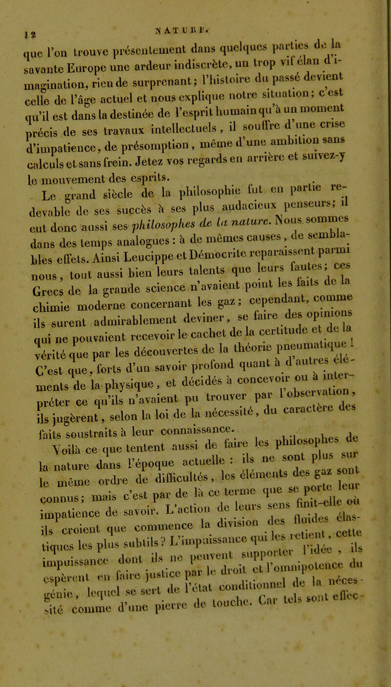 j, N AT un t. que l'on trouve préscnlement dans quelques parties de la savante Europe une ardeur indiscrète, un trop vil élan d i- magination,ricnde surprenant; l'histoire du passé devient ceUe de l'âge actuel et nous explique notre situation; cest qu'il est dans la destinée de l'esprit humainqu'h un moment précis de ses travaux intellectuels, il souffre d une crise d'impatience, de présomption, même d'une ambition sans calculs et sans frein. Jetez vos regards en arrière et suivez-y le mouvement des esprits. Le grand siècle de la philosophie fut en partie re- devable de ses succès h ses plus audacieux penseurs; il eut donc aussi ses philosopkes de la nature. Nous sommes dans des temps analogues : h de mêmes causes, de sembla- bles effets. Ainsi Leucippe etDémocrite reparaissent parm nous, tout aussi bien leurs talents que leurs fate«' Grecs de la grande science n'avaient pomt les faits de la chimie moderne concernant les gaz; cependant, comme ils surent admirablement deviner, se faire des opmions qui ne pouvaient recevoir le cachet de la certitude e de a vérité que par les découvertes de la théorie pneumatique 1 C'e^ quc'forts d'un savoir profond quant ^^^^^^^^f^ ments de la physique, et décidés h concevoir ou à mter prêter ce qu'ils n'avaient pu trouver par l obse atmn ils jugèrent, selon la loi de la nécessité, du caractère des faits soustraits à leur connaissance. Yoilà ce que tentent aussi de faire les ph^i<>-ph-^^ la nature dL l'époque actuelle : i s - Pj- -r le même ordre de difficultés, ^^^^«'^ ^^^5^' connus; mais c'est par de Ih ce terme sc^or^ - io^patience de savoir. L'action de eurs f ^^^^ ils^croient que commence la division des flu des é^ Uq..es les phls subtilsV L'impuissance 4^-^ ;