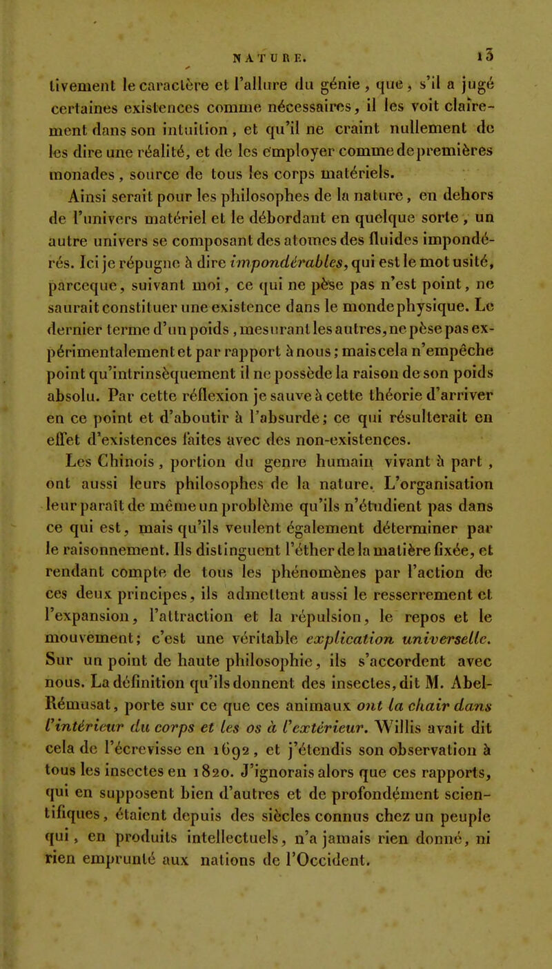 livement le caractère et l'allure du génie, que, s'il a jugé certaines existences comme nécessaires, il les voit claire- ment dans son intuition, et qu'il ne craint nullement de les dire une réalité, et de les employer comme de premières monades , source de tous les corps matériels. Ainsi serait pour les philosophes de la nature, en dehors de l'univers matériel et le débordant en quelque sorte , un autre univers se composant des atomes des fluides impondé- rés. Ici je répugne à dire impondérables, qui est le mot usité, parceque, suivant moi, ce qui ne pèse pas n'est point, ne saurait constituer une existence dans le monde physique. Le dernier termed'unpoids ,mest!rantlesautres,nepèsepasex- périmentalementet par rapport à nous; maiscela n'empêche point qu'intrinsèquement il ne possède la raison de son poids absolu. Par cette réflexion je sauve à cette théorie d'arriver en ce point et d'aboutir h l'absurde; ce qui résulterait en effet d'existences laites avec des non-existences. Les Chinois, portion du genre humain vivant îi part , ont aussi leurs philosophes de la nature. L'organisation leur paraît de même un problème qu'ils n'étudient pas dans ce qui est, mais qu'ils veulent également déterminer par le raisonnement. Ils distinguent l'éther de la matière fixée, et rendant compte de tous les phénomènes par l'action de ces deux principes, ils admettent aussi le resserrement et l'expansion, l'attraction et la répulsion, le repos et le mouvement; c'est une véritable explication universelle. Sur un point de haute philosophie, ils s'accordent avec nous. La définition qu'ils donnent des insectes, dit M. Abel- Rémusat, porte sur ce que ces animaux ont la chair dans l'intérieur du corps et les os à l'extérieur. Willis avait dit cela de l'écrevisse en 1692, et j'étendis son observation à tous les insectes en 1820. J'ignorais alors que ces rapports, qui en supposent bien d'autres et de profondément scien- tifiques, étaient depuis des siècles connus chez un peuple qui, en produits intellectuels, n'a jamais rien donné, ni rien emprunté aux nations de l'Occident.