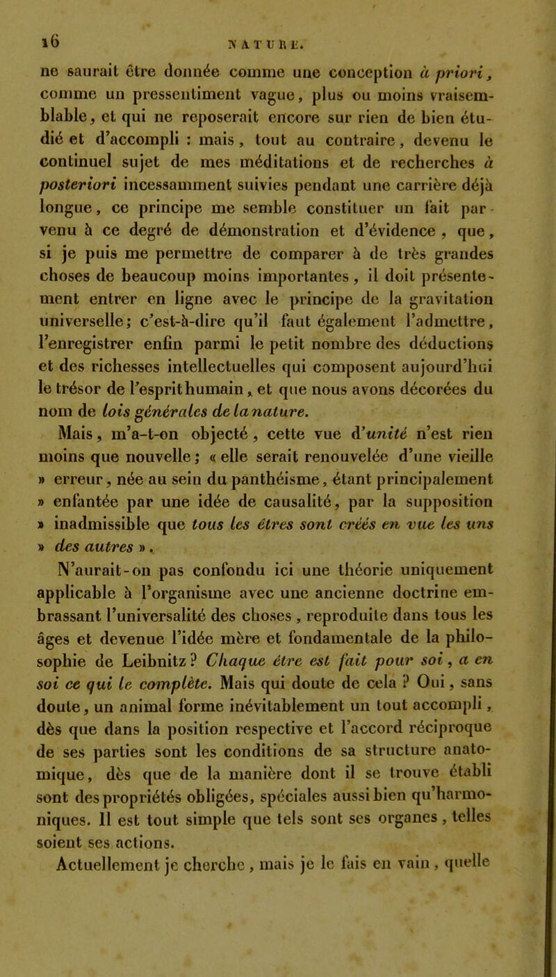 ne saurait être donnée comme une conception à priori, comme un pressentiment vague, plus ou moins vraisem- blable^ et qui ne reposerait encore sur rien de bien étu- dié et d'accompli : mais, tout au contraire, devenu le continuel sujet de mes méditations et de recherches à posteriori incessamment suivies pendant une carrière déjà longue, ce principe me semble constituer un fait par venu h ce degré de démonstration et d'évidence , que, si je puis me permettre de comparer à de très grandes choses de beaucoup moins importantes, il doit présente- ment entrer en ligne avec le principe de la gravitation universelle; c'est-h-dire qu'il faut également l'admettre, l'enregistrer enfin parmi le petit nombre des déductions et des richesses intellectuelles qui composent aujourd'hui le trésor de Tesprithumain „ et que nous avons décorées du nom de lois générales delanature. Mais, m'a-t-on objecté, cette vue d'unité n'est rien moins que nouvelle ; « elle serait renouvelée d'une vieille » erreur, née au sein du panthéisme, étant principalement » enfantée par une idée de causalité, par la supposition » inadmissible que tous les êtres sont créés en vue les uns » des autres ». N'aurait-on pas confondu ici une théorie uniquement applicable h l'organisme avec une ancienne doctrine em- brassant l'universaHté des choses , reproduite dans tous les âges et devenue l'idée mère et fondamentale de la philo- sophie de Leibnitz ? Chaque être est fait pour soi, a en soi ce qui le complète. Mais qui doute de cela ? Oui, sans doute, un animal forme inévitablement un tout accompli, dès que dans la position respective et l'accord réciproque de ses parties sont les conditions de sa structure anato- mique, dès que de la manière dont il se trouve établi sont des propriétés obligées, spéciales aussi bien qu'harmo- niques. Il est tout simple que tels sont ses organes , telles soient ses actions. Actuellement je cherche , mais je le fais eu vain, quelle