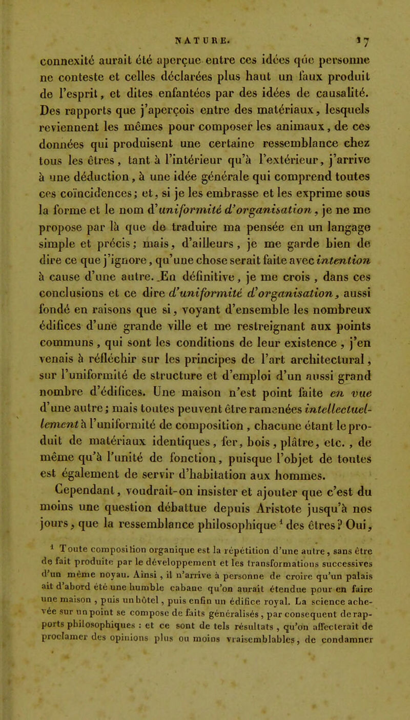 connexité aurait été aperçue entre ces idées que personne ne conteste et celles déclarées plus haut un faux produit de l'esprit, et dites enfantées par des idées de causalité. Des rapports que j'aperçois entre des matériaux, lesquels reviennent les mêmes pour composer les animaux, de ces données qui produisent une certaine ressemblance chez tous les êtres, tant à l'intérieur qu'à l'extérieur, j'arrive à une déduction, à une idée générale qui comprend toutes ces coïncidences; et, si je les embrasse et les exprime sous la forme et le nom d'uniformité d'organisation, je ne me propose par Vd que de traduire ma pensée en un langage simple et précis; mais, d'ailleurs, je me garde bien de dire ce que j'ignore, qu'une chose serait faite avec intention h cause d'une autre. .En définitive, je me crois , dans ces conclusions et ce dire d'uniformité d'organisation, aussi fondé en raisons que si, voyant d'ensemble les nombreux édifices d'une grande ville et me restreignant aux points communs , qui sont les conditions de leur existence , j'en venais à réfléchir sur les principes de l'art architectural, sur l'uniformité de structure et d'emploi d'un aussi grand nombre d'édifices. Une maison n'est point faite en vue d'une autre ; mais toutes peuvent être ramenées intellectuel- lement h Vnniîovmilé de composition , chacune étant le pro- duit de matériaux identiques, fer, bois, plâtre, etc. , de même qu'à l'unité de fonction, puisque l'objet de toutes est également de servir d'habitation aux hommes. Cependant, voudrait-on insister et ajouter que c'est du moins une question débattue depuis Aristote jusqu'à nos jours, que la ressemblance philosophique * des êtres? Oui, * Toute composilion organique est la répétition d'une autre, sans être de fait produite par le développement et les transformations successives d'un même noyau. Ainsi, il n'arrive à personne de croire qu'un palais ait d'abord été une humble cabane qu'on aurait étendue pour en faire une maison , puis un hôtel, puis enfin un édifice royal. La science ache- vée sur un point se compose de f;uts généralisés , par conséquent de rap- ports philosophiques : et ce sont de tels résultats , qu'on aircclerait de proclamer des opinions plus ou moins vraisemblables, de condamner