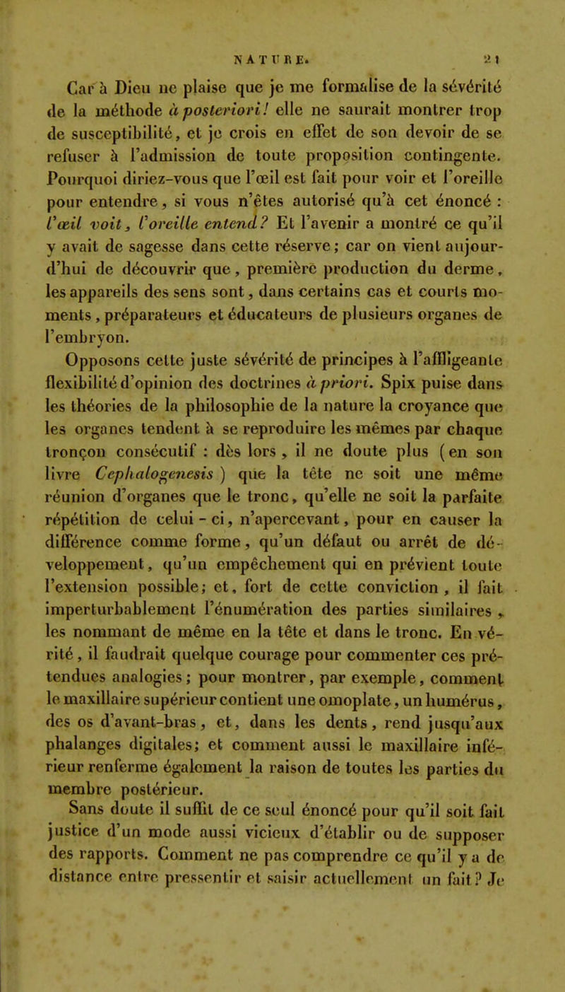 Car à Dieu ne plaise que je me formalise de la sévérité de la méthode à posteriori! elle ne saurait montrer trop de susceptibilité, et je crois en effet de son devoir de se refuser à l'admission de toute proposition contingente. Pourquoi diriez-vous que l'oeil est fait pour voir et l'oreille pour entendre, si vous n'êtes autorisé qu'à cet énoncé : l'œil voit3 Coreille entend? Et l'avenir a montré ce qu'il y avait de sagesse dans cette réserve; car on vient aujour- d'hui de découvrir que , première production du derme, les appareils des sens sont, dans certains cas et courts mo- ments , préparateurs et éducateurs de plusieurs organes de l'embryon. Opposons cette juste sévérité de principes à l'affligeante flexibilité d'opinion des doctrines à priori. Spix puise dans les théories de la philosophie de la nature la croyance que les organes tendent à se reproduire les mêmes par chaque tronçon consécutif : dès lors, il ne doute plus (en son livre Ceplialo^enesis ) que la tête ne soit une même réunion d'organes que le tronc, qu'elle ne soit la parfaite répétition de celui-ci, n'apercevant, pour en causer la différence comme forme, qu'un défaut ou arrêt de dé- veloppement, qu'un empêchement qui en prévient toute l'extension possible; et, fort de cette conviction , il fait imperturbablement l'énumération des parties similaires les nommant de même en la tête et dans le tronc. En vé- rité , il faudrait quelque courage pour commenter ces pré- tendues analogies ; pour montrer, par exemple, comment le maxillaire supérieur contient une omoplate, un humérus, des os d'avant-bras, et, dans les dents, rend jusqu'aux phalanges digitales; et comment aussi le maxillaire infé- rieur renferme également la raison de toutes les parties du membre postérieur. Sans doute il suffit de ce seul énoncé pour qu'il soit fait justice d'un mode aussi vicieux d'élabhr ou de supposer des rapports. Comment ne pas comprendre ce qu'il y a de distance entre pressentir et saisir actuellement un fait.^ Je