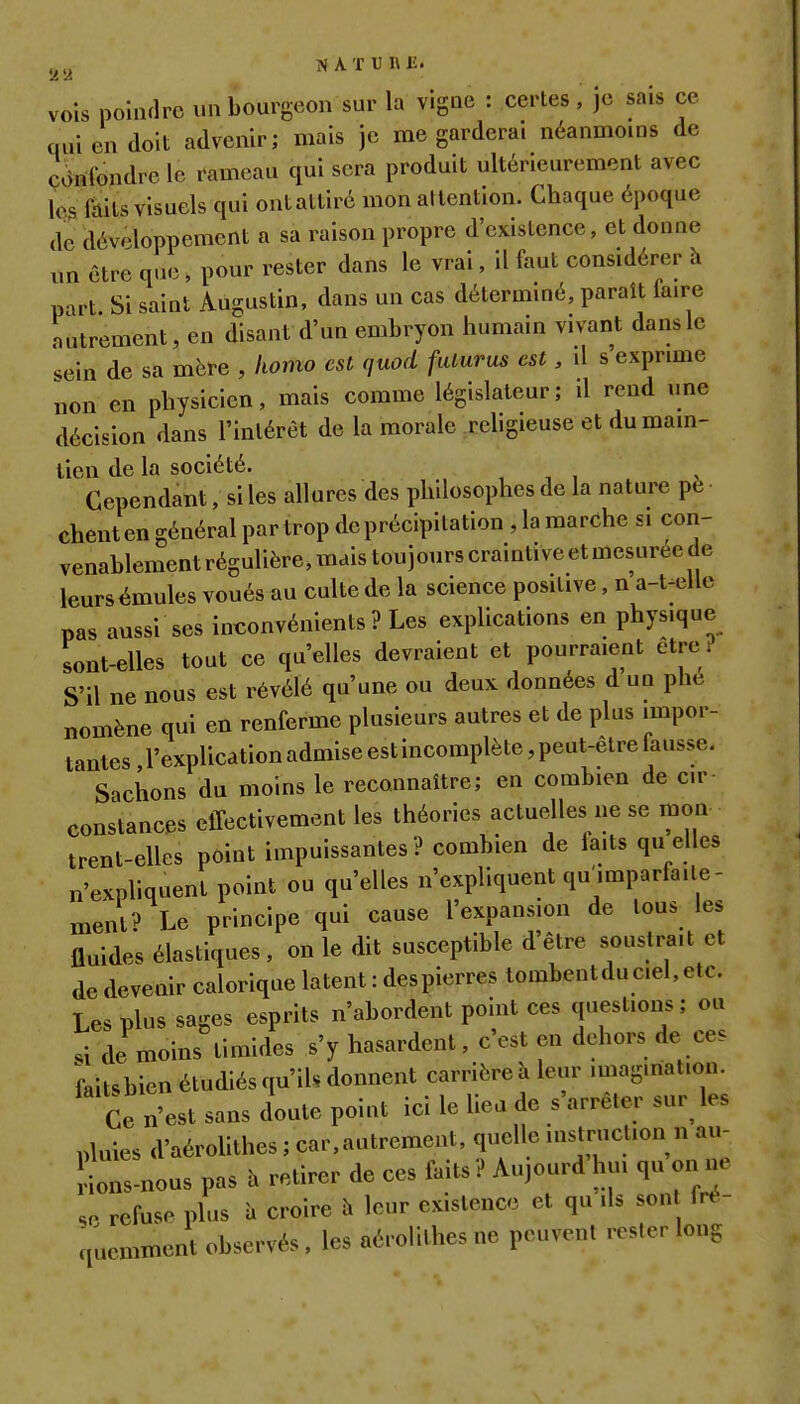 Sj-i NATUIVB. vois poiiKlrc un bourgeon sur la vigne : certes, je sais ce qui en doit advenir; mais je me garderai néanmoins de cdidondreic rameau qui sera produit ultérieurement avec les fôils visuels qui ont attiré mon attention. Chaque époque de développement a sa raison propre d'existence, et donne un être que, pour rester dans le vrai, il faut considérer h part. Si saint Augustin, dans un cas déterminé, paraît faire autrement, en disant d'un embryon humain vivant dans le .ein de sa mère , komo est quod fulurus est, il s'exprime non en physicien, mais comme législateur; d rend une décision dans l'intérêt de la morale rehgieuse et du main- tien de la société. , , , v Cependant, si les allures des philosophes de la nature pè chent en général par trop de précipitation , la marche si con- venablement régulière, lïiais toujours craintive et mesurée de leurs émules voués au culte de la science positive, n a-t^elle pas aussi ses inconvénients ? Les explications en physique sont-elles tout ce qu'elles devraient et pourraient être^ S'il ne nous est révélé qu'une ou deux données d un phc nomène qui en renferme plusieurs autres et de plus impor- tantes l'explicationadmiseestincomplète,peut-êtreiausse. Sachons du moins le reconnaître; en combien de cir constances effectivement les théories actuelles ne se mon trent-elles point impuissantes? combien de faits qu elles n'expliquent point ou qu'elles n'expliquent qu'^imparfaile- ment? Le principe qui cause l'expansion de tous les fluides élastiques, on le dit susceptible d'être soustrait et de devenir calorique latent : despierres tombentduciel, etc. Les plus sages esprits n'abordent point ces questions ; ou .i de moins timides s'y hasardent, c'est en dehors de ces faitsbien étudiés qu'ils donnent carrière îi leur imagmation. Ce n'est sans doute point ici le lieu de s'arrêter sur^ les pluies d'aéroUthes ; car,autrement, quelle instruction n au- Cs-nous pas h retirer de ces faits ? Aujourd hu. qu on ne refuse plus à croire h leur existence et qu ils son fré- .jucmment observés, les aérolithesne peuvent rester long