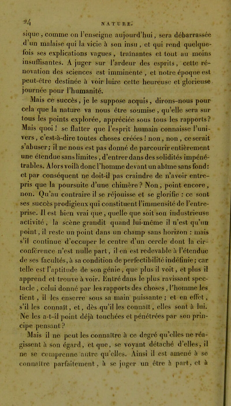 ^4 nature; sîquc, comme on l'enseigne aujourd'hui, sera débarrassée d'un malaise qui la vicie h son insu , et qui rend quelque- lois ses explications vapiues, traînantes et tout au moins nisuflisantes. A juger sur l'ardeur des esprits, celte ré- novation des sciences est imminente , et notre époque est peut-être destinée à voir luire celte heureuse et glorieuse journée pour l'humanité. Mais ce succès, je le suppose acquis, dirons-nous pour cela que la nature va nous être soumise, qu'elle sera sur tous les points explorée, appréciée sous tous les rapports? Mais quoi ! se flatter que l'esprit humain connaisse l'uni- vers, c'est-à-dire toutes choses créées ! non, non, ce serait s abuser; il ne nous est pas donné de parcourir entièrement une étendue sans limites, d'entrer dans des solidités impéné- trables. Alors voilà donc l'homme devant un abîme sans fond : et par conséquent ne doit-il pas craindre de n'avoir entre- pris que la poursuite d'une chimère ? Non, point encore, non. Qu'au contraire il se réjouisse et se glorifie : ce sont ses succès prodigieux qui constituent l'immensité de l'entre- prise. Il est bien vrai que, quelle que soit son industrieuse activité , la scène grandit quand lui-même il n'est qu'un point, il reste un point dans un champ sans horizon : mais s'il continue d'occuper le centre d'un cercle dont la cir- conférence n'est nulle part, il en est redevable à l'étendue de ses facultés, à sa condition de perfectibilité indéfinie; car telle est l'aplitnde de son génie , que plus il voit, et plus il apprend et trouve à voir. Entré dans le plus ravissant spec- tacle , celui donné par les rapports des choses, l'homme les tient, il les enserre sous sa main puissante ; et en effet, s'il les connaît, et, dès qu'il les connaît, elles sont à lui. Ne les a-t-il point déjà touchées et pénétrées par son prin- cipe pensant ? Mais il no peut les connaître à ce degré qu'elles ne réa- gissent à son égard, et que, se voyant détaché d'elles, il ne se comprenne autre qu'elles. Ainsi il est amené à se connaître parlaitenient, à se juger un être à part, et à