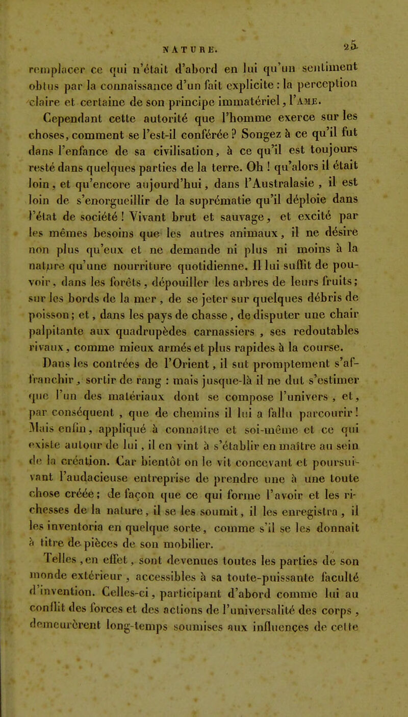 NATURlî. 20. remplacer ce cjiii n'était d'abord en lui qu'iia sciiliment obliis par la connaissance d'un fait explicite : la perception claire et certaine de son principe immatériel, I'ame. Cependant cette autorité que l'homme exerce sur les choses, comment se l'est-il conférée? Songez à ce qu'il fut dans l'enfance de sa civilisation, à ce qu'il est toujours resté dans quelques parties de la terre. Oh ! qu'alors il était loin, et qu'encore aujourd'hui, dans l'Australasie , il est loin de s'enorgueillir de la suprématie qu'il déploie dans l'état de société ! Vivant brut et sauvage, et excité par les mêmes besoins que les autres animaux, il ne désire non plus qu'eux et ne demande ni plus ni moins à la nature qu'une nourriture quotidienne. Il lui suffit de pou- voir, dans les forêts, dépouiller les arbres de leurs fruits; sur les bords de la mer , de se jeter sur quelques débris de poisson ; et, dans les pays de chasse, de disputer une chair palpitante aux quadrupèdes carnassiers , ses redoutables rivaux, comme mieux armés et plus rapides à la course. Dans les contrées de l'Orient, il sut promptement s'af- franchir, sortir de rang : mais jusque-là il ne dut s'estimer que l'un des matériaux dont se compose l'univers, et, par conséquent , que de chemins il lui a fallu parcourir! 3laisenlin, appliqué à connaître et soi-même et ce qui existe autour de lui, il en vint à s'établir en maître au sein de la création. Car bientôt on le vit concevant et poursui- vant l'audacieuse entreprise de prendre une i\ une toute chose créée; de façon que ce qui forme l'avoir et les ri- chesses de la nature, il se les soumit, il les enregistra, il les inventoria en quelque sorte, comme s'il se les donnait h titre de pièces de son mobilier. Telles ,en effet, sont devenues toutes les parties de son monde extérieur , accessibles h sa toute-puissanle faculté d'invention. Celles-ci, participant d'abord comme lui au conflit des forces et des actions de l'universalité des corps , fleincurcrent long-temps soumises aux influences de celte