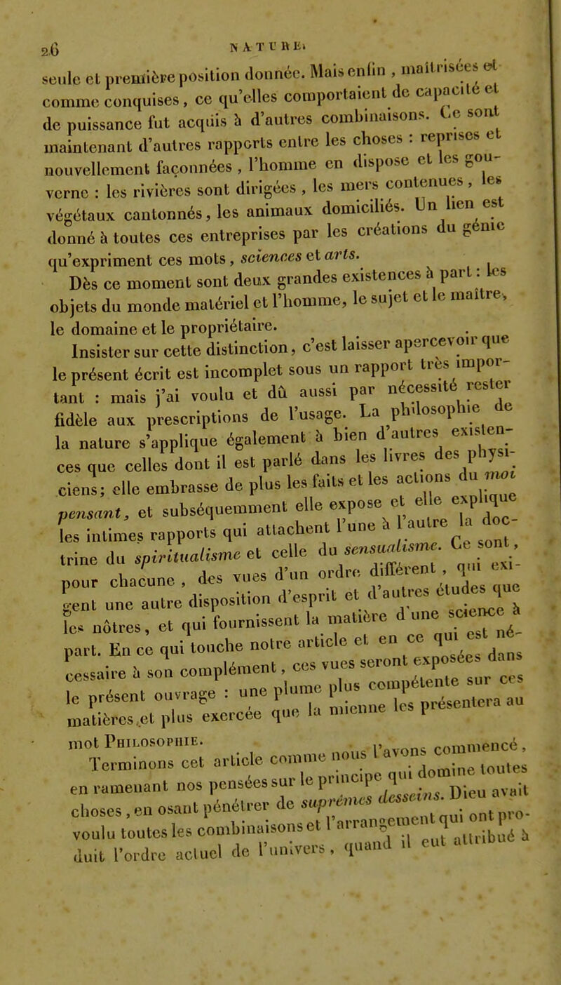 seule et prenïièFC position donnée. Maisenlin , maîtrisées el comme conquises, ce qu'elles comportaient de capac.lé e de puissance fut acquis h d'autres combinaisons, te soa maintenant d'autres rapports entre les choses : reprises et nouvellement façonnées , l'homme en dispose et les gou- verne : les rivières sont dirigées , les mers contenues, le. végétaux cantonnés, les animaux domicdiés. Un lien est donné h toutes ces entreprises par les créations du génie (m'expriment ces mots, sciences et arts. Dès ce moment sont deux grandes existences à part : les objets du monde matériel et l'homme, le sujet et le maître, le domaine et le propriétaire. Insister sur cette distinction, c'est laisser apercevoir que le présent écrit est incomplet sous un rapport très impor- tant : mais j'ai voulu et dû aussi par nécessité rester fidèle aux prescriptions de l'usage. La ph.losoph.e de la nature s'applique également à bien d autres exis en- ces que celles dont il est parlé dans les livres des physi- ciens; elle embrasse de plus les faits et les actions du pensant, et subséquemment elle expose et el e expl.quc les intime, rapports qui attachent l'une à autre la do trine du spÂualisme ei celle --^^^^^  ^f^, nour chacune des vues d'un ordre différent , qni cm • ut autL'disposition d'esprit et d'a-es étu^e^^^^^^ t nôtres, et qui fournissent la matière d -e --ne / part. En ce qui touche notre article et en ce qm e t né Laire. son complément^c^vi^s^^ le présent ouvrage : une plume p s P ^ matières.et plus exercée que la mienne l mot Philosophie. commencé, Terminons cet article comme nous enramenantnospenséessurleprincip.^^^^^^^^^ choses . en osant pénétrer de suprêmes desseins. Uie vulu toutes les combinaisons et ^^^^^^f^^^^, duit l'ordre acluel de l'univers, quand il eut atUibuc