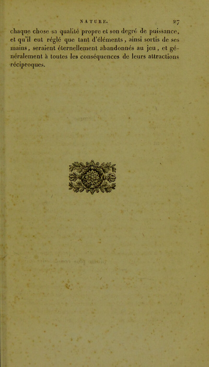 chaque chose sa qualité propre et son degré de puissance, et qu'il eut réglé que tant d'éléments, ainsi sortis de ses mains, seraient éternellement abandonnés au jeu , et gé- néralement à toutes les conséquences de leurs attractions réciproques.