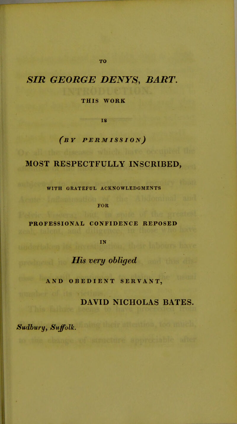 SIR GEORGE DENYS, BART. THIS WORK IS (by permission) MOST RESPECTFULLY INSCRIBED, WITH GRATEFUL ACKNOWLEDGMENTS FOR PROFESSIONAL CONFIDENCE REPOSED IN His very obliged AND OBEDIENT SERVANT, DAVID NICHOLAS BATES. Sudbury^ Suffolk.